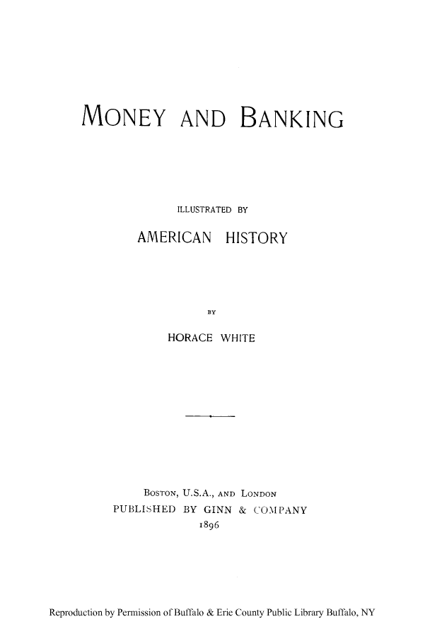 handle is hein.tera/moban0001 and id is 1 raw text is: MONEY AND BANKING
ILLUSTRATED BY

AMERICAN

HISTORY

]BY

HORACE WHITE
BosTroN, U.S.A., AND LONDON
PUBLISHED BY GINN & COMPANY
1896

Reproduction by Permission of Buffalo & Erie County Public Library Buffalo, NY


