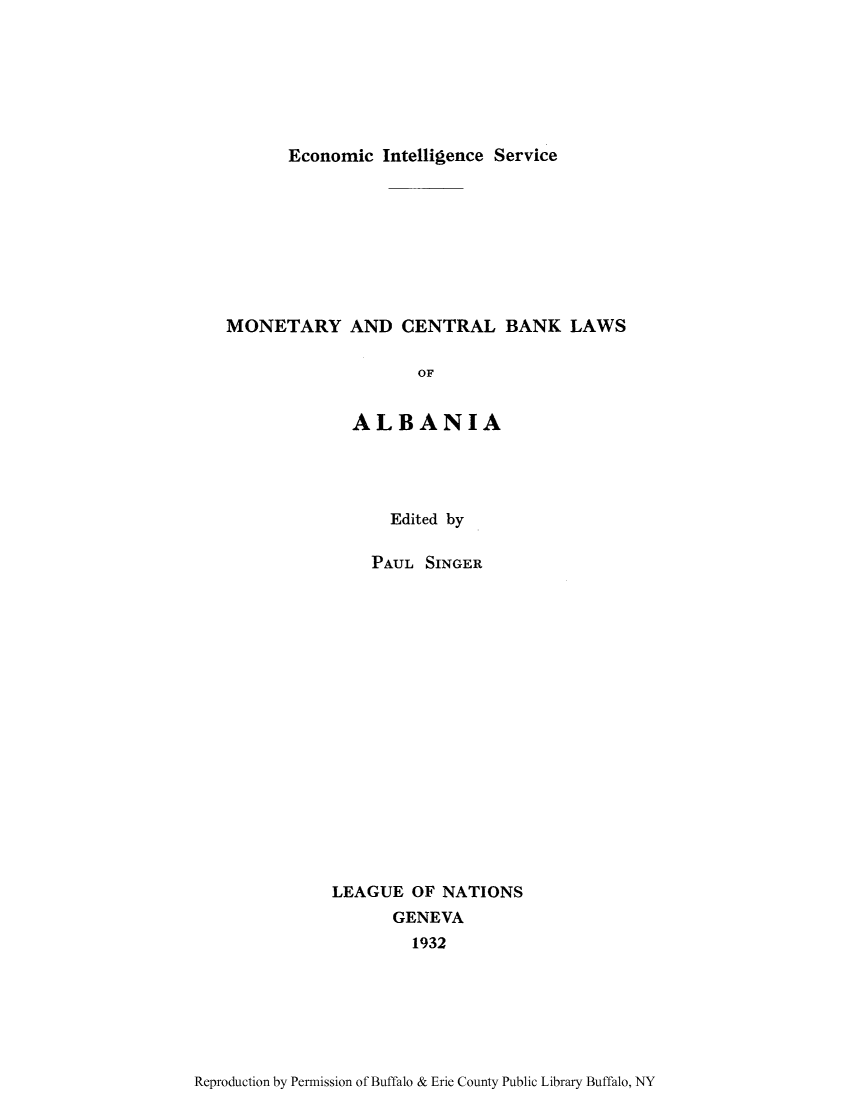 handle is hein.tera/moncenb0001 and id is 1 raw text is: Economic Intelligence Service

MONETARY AND CENTRAL BANK LAWS
OF
ALBANIA

Edited by
PAUL SINGER
LEAGUE OF NATIONS
GENEVA
1932

Reproduction by Permission of Buffalo & Erie County Public Library Buffalo, NY


