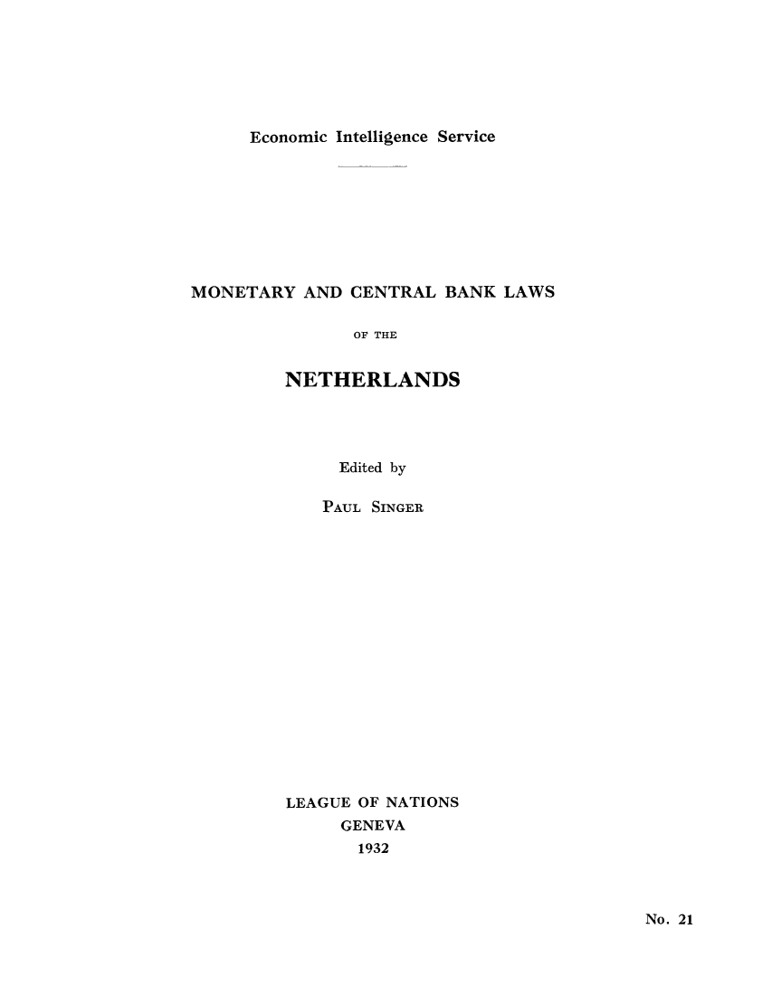 handle is hein.tera/moncenb0021 and id is 1 raw text is: Economic Intelligence Service

MONETARY AND CENTRAL BANK LAWS
OF THE
NETHERLANDS
Edited by
PAUL SINGER
LEAGUE OF NATIONS
GENEVA
1932

No. 21


