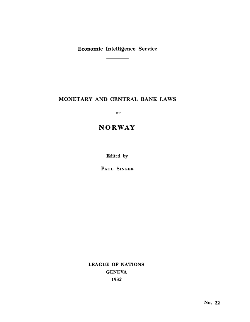 handle is hein.tera/moncenb0022 and id is 1 raw text is: Economic Intelligence Service

MONETARY AND CENTRAL BANK LAWS
OF
NORWAY

Edited by
PAUL SINGER
LEAGUE OF NATIONS
GENEVA
1932

No. 22


