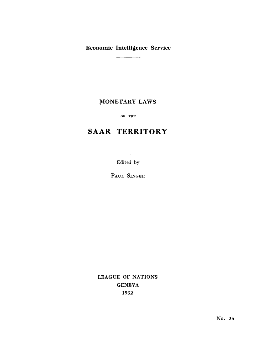 handle is hein.tera/moncenb0025 and id is 1 raw text is: Economic Intelligence Service
MONETARY LAWS
OF THE
SAAR TERRITORY
Edited by
PAUL SINGER
LEAGUE OF NATIONS
GENEVA
1932

No. 25



