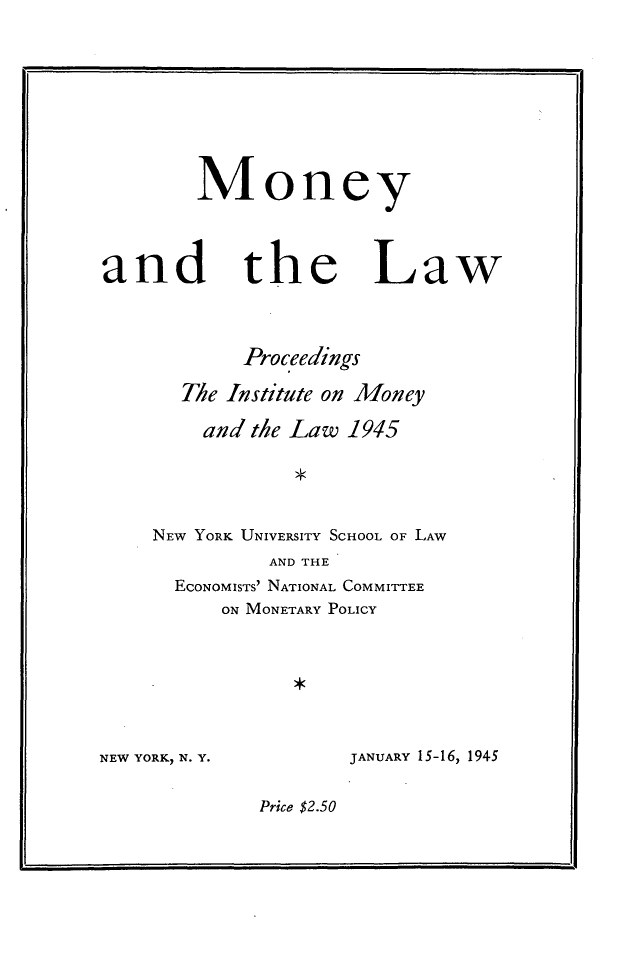 handle is hein.tera/monlaw0001 and id is 1 raw text is: Money
and the Law
Proceedings
The Institute on Money
and the Law 1945
NEW YORK UNIVERSITY SCHOOL OF LAW
AND THE
ECONOMISTS' NATIONAL COMMITTEE
ON MONETARY POLICY

NEW YORK) N. Y.

JANUARY 15-16, 1945

Price $2.50


