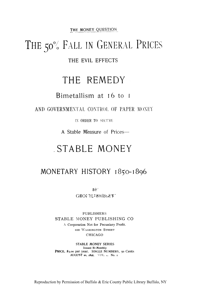 handle is hein.tera/monquese0001 and id is 1 raw text is: THE MONEY QUESTION
THE 5olo FALL IN GENERA\L PRICES
THE EVIL EFFECTS
THE REMEDY
Bimetallism at 16 to I
AND GOVERNMENTAL CONTRol OF PAPER MONEY
IN ORDER TO  SE('t'RL
A Stable Measure of Prices-
STABLE MONEY

MONETARY HISTORY

I85o- 1896

GEO:T:8-2Hf8,kE'
PUBLISHERS
STABLE MONEY PUBLISHING CO
A Corporation Not for Pecuniary Profit.
100 WASHINGTON STREET
CHICAGO
STABLE MONEY SERIES
Issued Bi-Monthly
PRICE, $3.oo per year. SINGLE NUMBERS, 5o Cents
AUGUST 2o, r8q6. VOL. .. No.

Reproduction by Permission of Buffalo & Erie County Public Library Buffalo, NY



