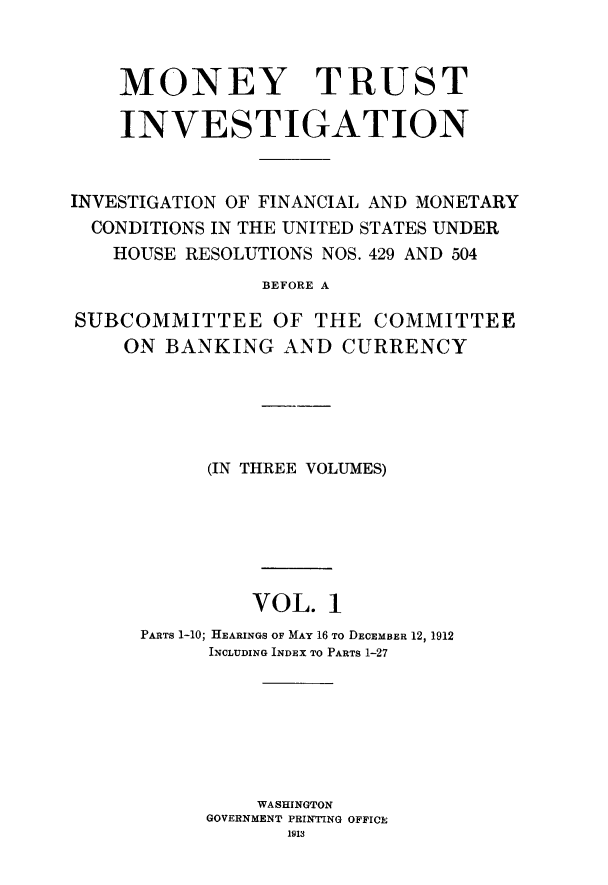 handle is hein.tera/montruiv0001 and id is 1 raw text is: 


    MONEY TRUST

    INVESTIGATION


INVESTIGATION OF FINANCIAL AND MONETARY
  CONDITIONS IN THE UNITED STATES UNDER
  HOUSE RESOLUTIONS NOS. 429 AND 504
                BEFORE A

SUBCOMMITTEE OF THE COMMITTEE
    ON BANKING AND CURRENCY


      (IN THREE VOLUMES)






         VOL. 1
PARTS 1-10; HEARINGS OF MAY 16 TO DECEMBER 12, 1912
      INCLUDING INDEX TO PARTS 1-27






          WASHINGTON
     GOVERNMENT PRINTING OFFICE
            1913


