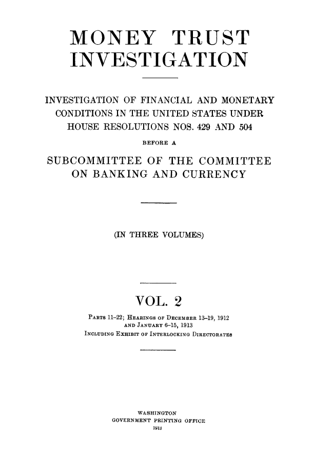handle is hein.tera/montruiv0002 and id is 1 raw text is: 


    MONEY TRUST

    INVESTIGATION


INVESTIGATION OF FINANCIAL AND MONETARY
  CONDITIONS IN THE UNITED STATES UNDER
    HOUSE RESOLUTIONS NOS. 429 AND 504
                 BEFORE A

SUBCOMMITTEE OF THE COMMITTEE
     ON BANKING AND CURRENCY


     (IN THREE VOLUMES)






         VOL. 2
 PARTS 11-22; HEARINGS OF DECEMBER 13-19, 1912
       AND JANUARY 6-15, 1913
INCLUDING EXHIBIT OF INTERLOCKING DIRECTORATES







         WASHINGTON
     GOVERNMENT PRINTING OFFICE
            1913


