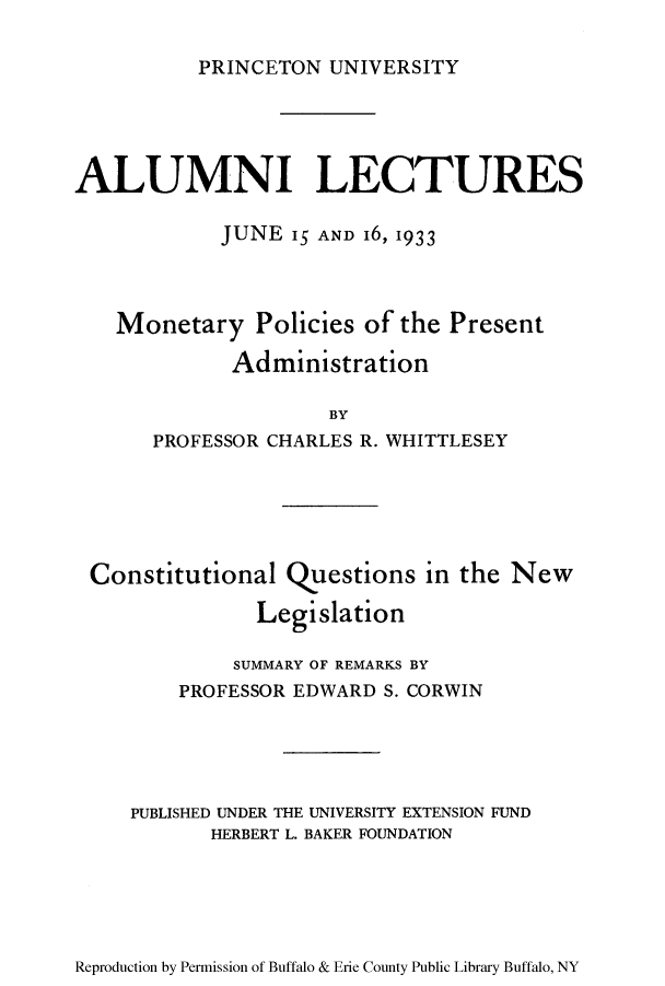 handle is hein.tera/mopopre0001 and id is 1 raw text is: PRINCETON UNIVERSITY

ALUMNI LECTURES
JUNE 15 AND 16, 1933
Monetary Policies of the Present
Administration
BY
PROFESSOR CHARLES R. WHITTLESEY

Constitutional Questions in the New
Legislation
SUMMARY OF REMARKS BY
PROFESSOR EDWARD S. CORWIN
PUBLISHED UNDER THE UNIVERSITY EXTENSION FUND
HERBERT L. BAKER FOUNDATION

Reproduction by Permission of Buffalo & Erie County Public Library Buffalo, NY


