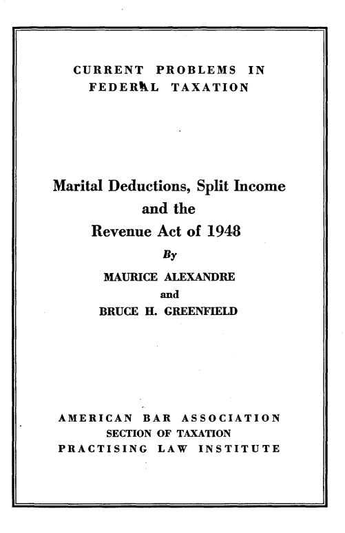 handle is hein.tera/mrtlddspic0001 and id is 1 raw text is: 




  CURRENT PROBLEMS IN
    FEDERAL TAXATION







Marital Deductions, Split Income

           and the

     Revenue Act of 1948

             By

      MAURICE ALEXANDRE
             and
     BRUCE H. GREENFIELD







 AMERICAN BAR ASSOCIATION
      SECTION OF TAXATION
 PRACTISING LAW INSTITUTE


