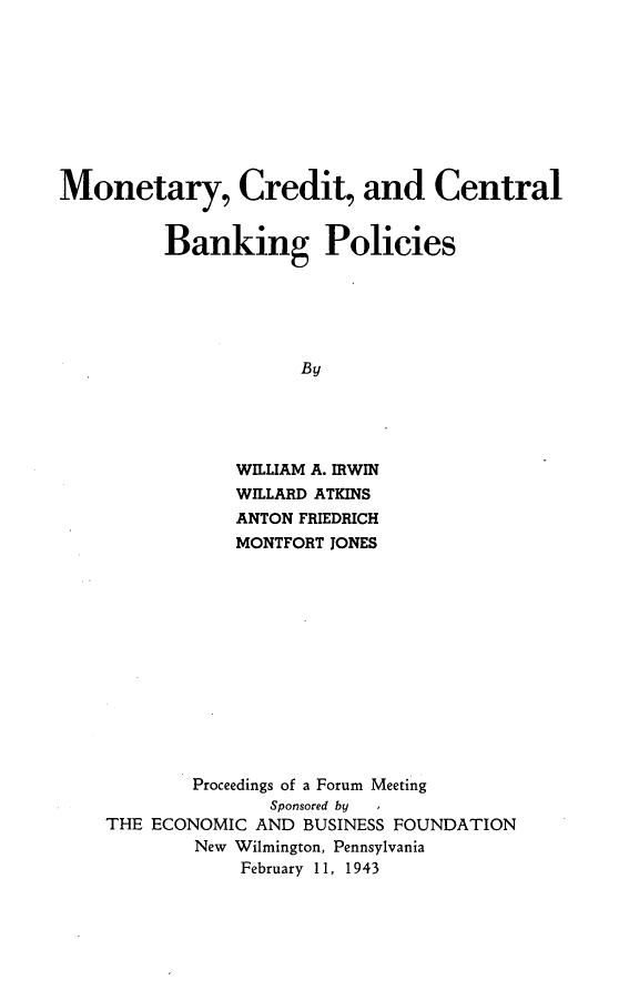 handle is hein.tera/mtccbp0001 and id is 1 raw text is: 









Monetary, Credit, and Central


         Banking Policies






                      By





                WILLIAM A. ERWIN
                WILLARD ATKINS
                ANTON FRIEDRICH
                MONTFORT JONES


        Proceedings of a Forum Meeting
               Sponsored by  I
THE ECONOMIC AND  BUSINESS FOUNDATION
        New Wilmington, Pennsylvania
            February 11, 1943


