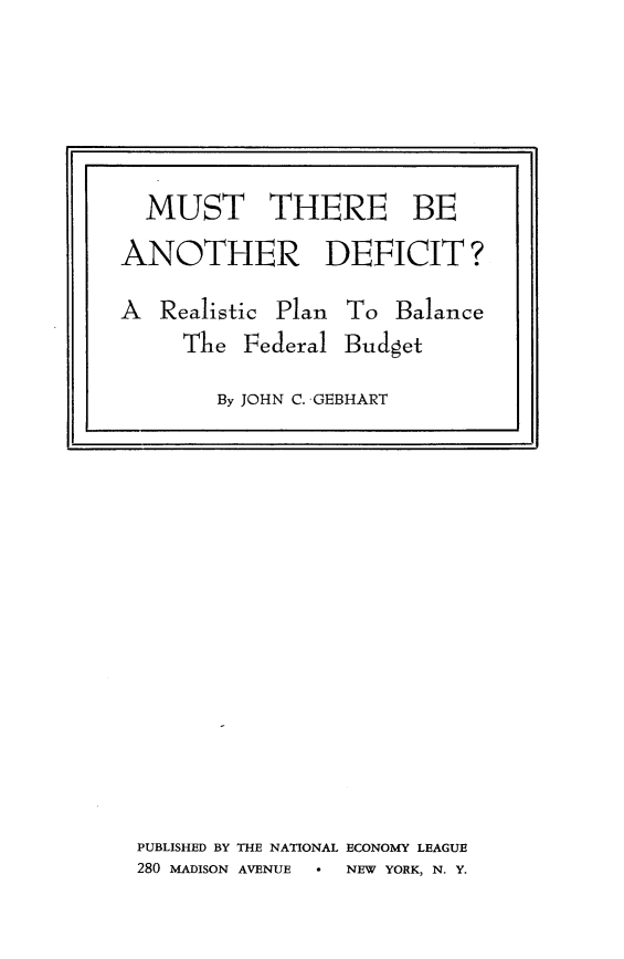 handle is hein.tera/mudei0001 and id is 1 raw text is: 




























PUBLISHED BY THE NATIONAL ECONOMY LEAGUE
280 MADISON AVENUE * NEW YORK, N. Y.


  MUST THERE BE
ANOTHER DEFICIT?

A  Realistic Plan To  Balance
     The  Federal Budget

        By JOHN C. GEBHART


