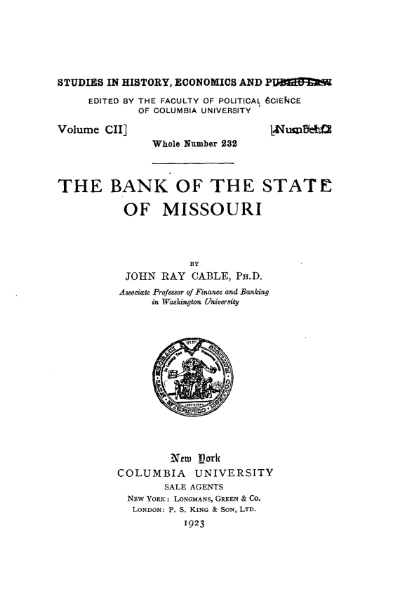 handle is hein.tera/nkss0001 and id is 1 raw text is: 







STUDIES IN HISTORY, ECONOMICS AND PIqJa9!=M

     EDITED BY THE FACULTY OF POLITICAL 6CIEF4CE
             OF COLUMBIA UNIVERSITY


Volume CII]


Whole Number 232


THE BANK OF THE STATE

           OF MISSOURI




                     BY
           JOHN RAY CABLE, Pr.D.
           Associate Professor of Finance and Banking
               in Washington University


         New pork
COLUMBIA     UNIVERSITY
        SALE AGENTS
  N~w YoRx: LONGMANS, GREEN & CO.
  LONDON: P. S. KING & SON, LTD.
           1923


