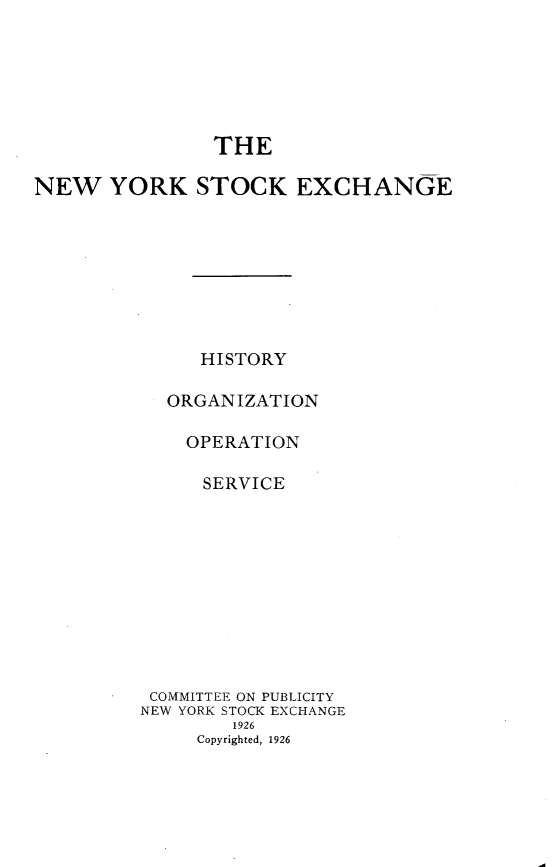 handle is hein.tera/nwykskee0001 and id is 1 raw text is: 






                THE

NEW YORK STOCK EXCHANGE








               HISTORY

            ORGANIZATION

            OPERATION

               SERVICE











          COMMITTEE ON PUBLICITY
          NEW YORK STOCK EXCHANGE
                  1926
              Copyrighted, 1926


