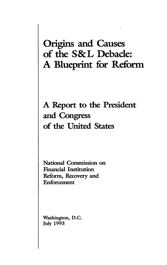 handle is hein.tera/ocsldeb0001 and id is 1 raw text is: 




Origins and Causes
of the S&L Debacle:
A Blueprint for Reform




A Report to the President
and Congress
of the United States




National Commission on
Financial Institution
Reform, Recovery and
Enforcement




Washington, D.C.
July 1993


