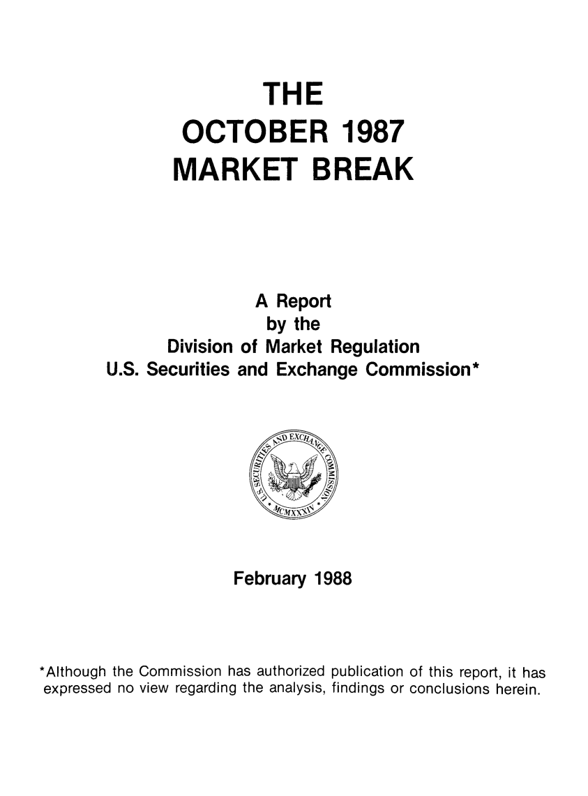 handle is hein.tera/octmarbrea0001 and id is 1 raw text is: THE
OCTOBER 1987
MARKET BREAK
A Report
by the
Division of Market Regulation
U.S. Securities and Exchange Commission*

February 1988
*Although the Commission has authorized publication of this report, it has
expressed no view regarding the analysis, findings or conclusions herein.


