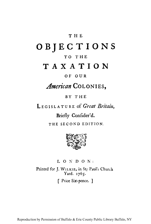 handle is hein.tera/otamcolo0001 and id is 1 raw text is: THE

OBJECTION

S

TO THE
TAXATION
OF OUR
American COLONIES,
BY THE
LEGISLATURE of Great Britain,
Briefly Confider'd.
THE SECOND EDITION,

LONDON:
Printed for J.1WILKIE, in St: Paul's Church
Yard. 1765.
[ Price Six-pence. ]

Reproduction by Permission of Buffalo & Erie County Public Library Buffalo, NY


