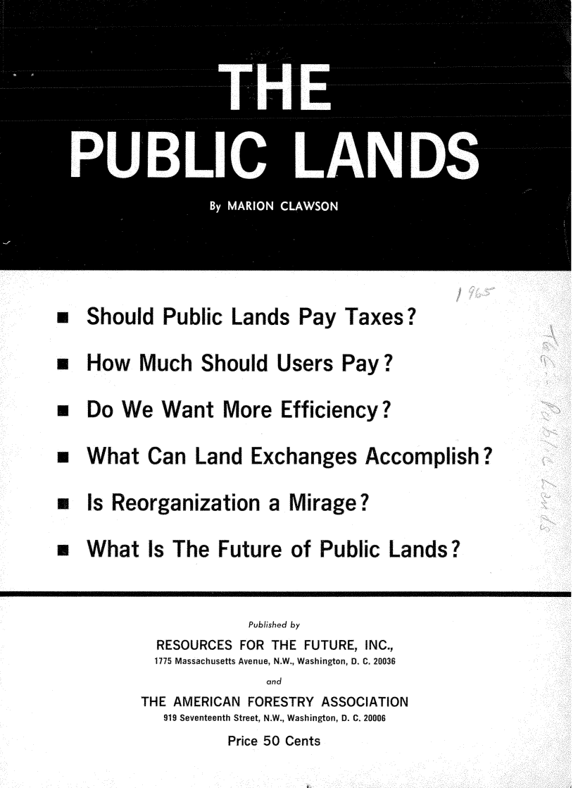 handle is hein.tera/pblclnds0001 and id is 1 raw text is: 




                     THEI








*  Should Public Lands Pay Taxes?

 How Much Should Users Pay?

* Do We Want More Efficiency?

* What Can Land Exchanges Accomplish?

 Is Reorganization a Mirage?

* What Is The Future of Public Lands?


                     Published by
           RESOURCES FOR THE FUTURE, INC.,
           1775 Massachusetts Avenue, N.W., Washington, D. C. 20036
                       and
         THE AMERICAN FORESTRY ASSOCIATION
            919 Seventeenth Street, N.W., Washington, D. C. 20006
                  Price 50 Cents


