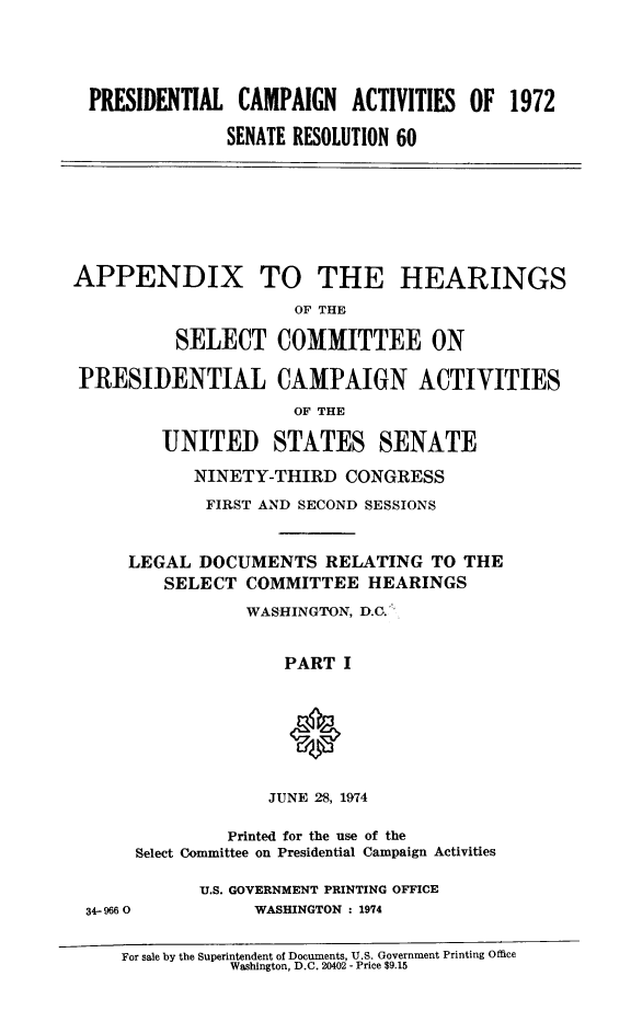 handle is hein.tera/pcampapp0001 and id is 1 raw text is: 





PRESIDENTIAL CAMPAIGN ACTIVITIES OF 1972

              SENATE RESOLUTION 60


APPENDIX TO THE HEARINGS

                      OF THE

          SELECT COMMITTEE ON

 PRESIDENTIAL CAMPAIGN ACTIVITIES

                      OF THE

         UNITED STATES SENATE

            NINETY-THIRD CONGRESS

            FIRST AND SECOND SESSIONS


LEGAL DOCUMENTS RELATING TO THE
    SELECT COMMITTEE HEARINGS

            WASHINGTON, D.C.'


               PART I


JUNE 28, 1974


              Printed for the use of the
     Select Committee on Presidential Campaign Activities

           U.S. GOVERNMENT PRINTING OFFICE
34-9660         WASHINGTON : 1974


   For sale by the Superintendent of Documents, U.S. Government Printing Office
              Washington, D.C. 20402 - Price $9.15


