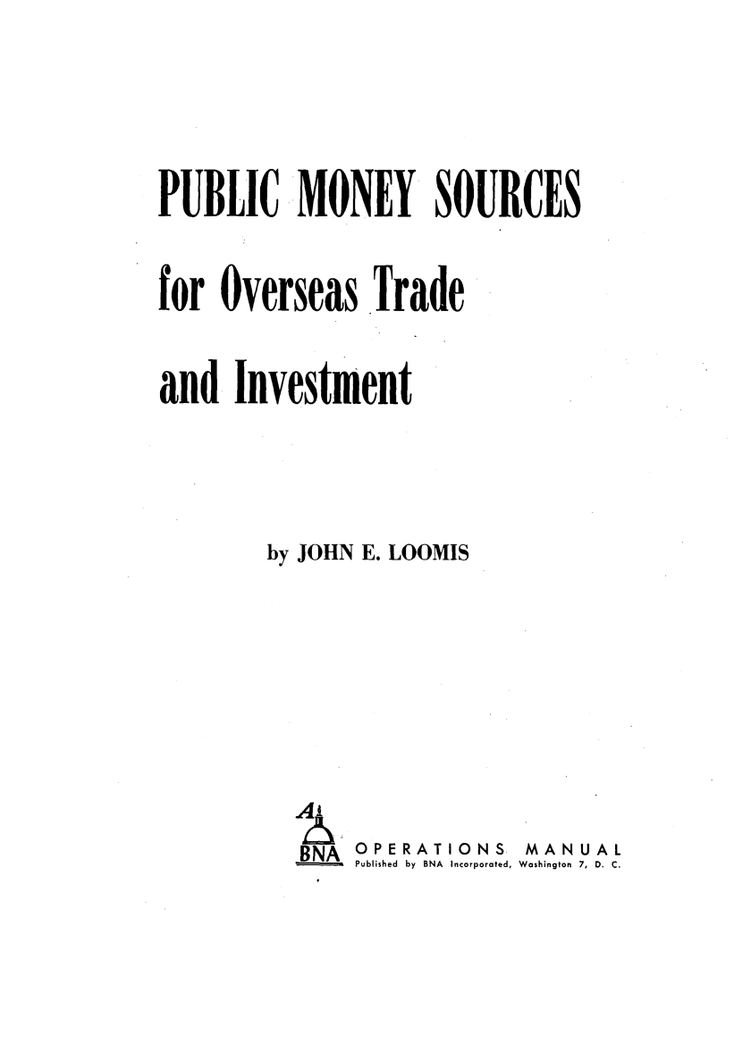 handle is hein.tera/pcmyssos0001 and id is 1 raw text is: 


PUBLIC MONEY SOURCES

for  Overseas   Trade

and   Investment


        by JOHN E. LOOMIS





          BNA OPERATIONS   MANUAL
              Published by BNA Incorporated, Washington 7, D. C.


