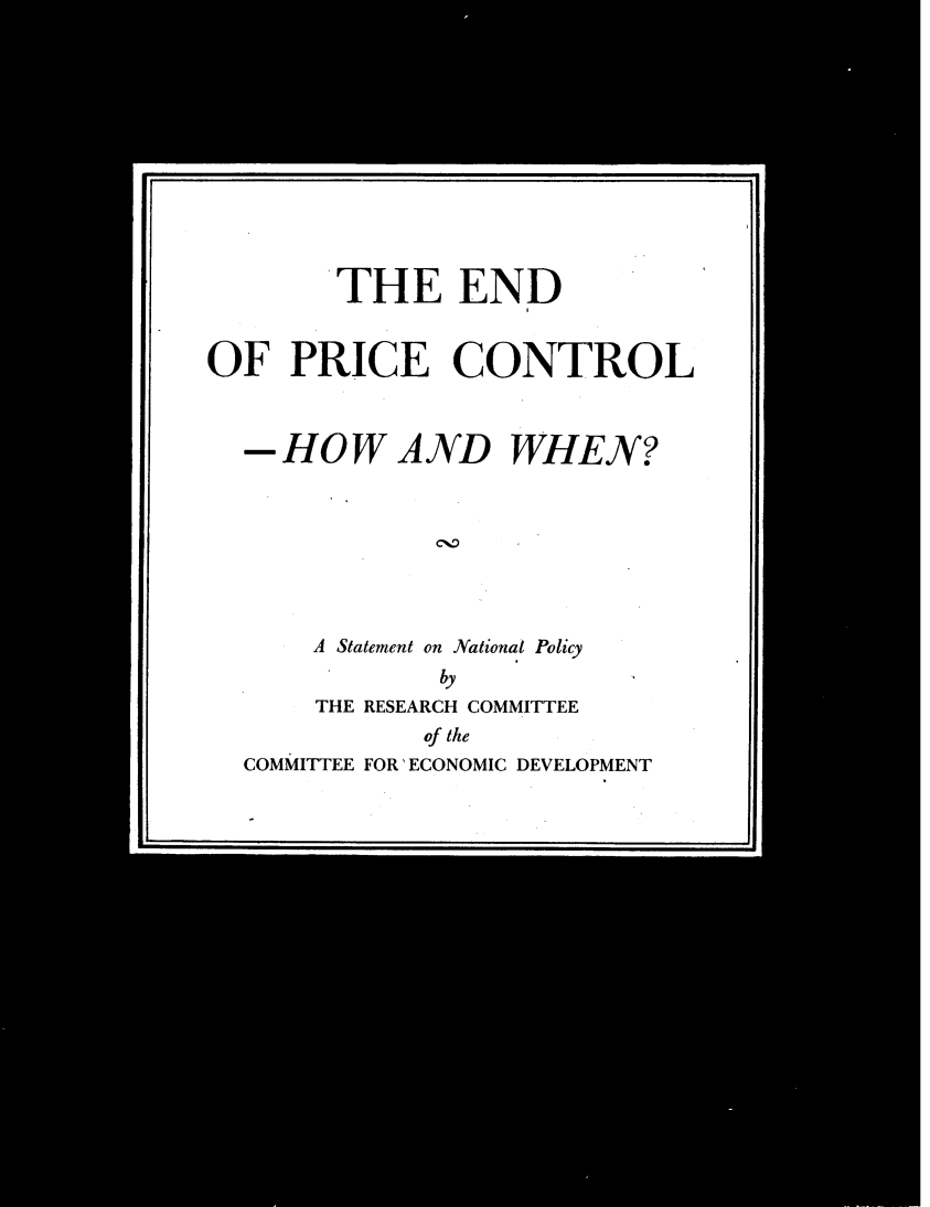 handle is hein.tera/pcwh0001 and id is 1 raw text is: 












        THE END


OF PRICE CONTROL



  -HOW AND WHEN?








      A Statement on National Policy
              by
       THE RESEARCH COMMITTEE
             of the
  COMMITTEE FOR 'ECONOMIC DEVELOPMENT


=iI1


