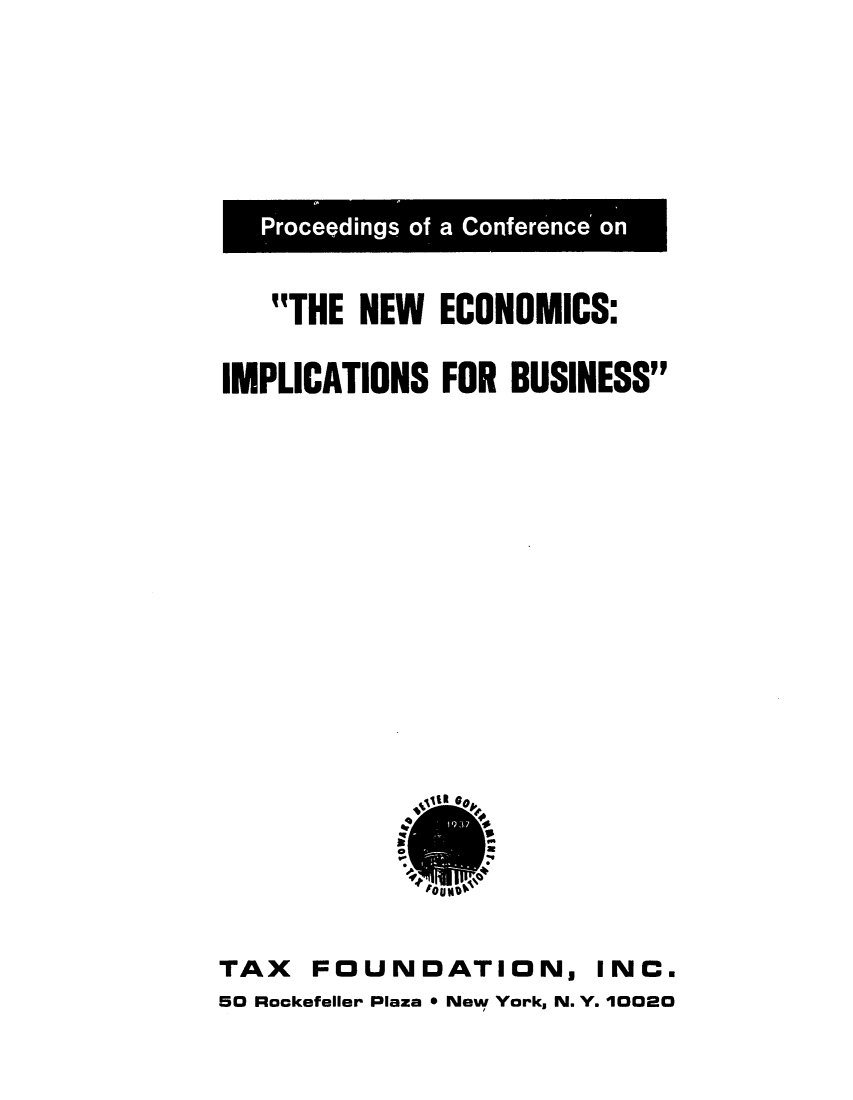 handle is hein.tera/pfanceew0001 and id is 1 raw text is: Proceedings of a Conference on
THE NEW ECONOMICS:
IMPLICATIONS FOR BUSINESS

TAX FOUNDATION, INC.
50 Rockefeller Plaza * New York, N. Y. 10020


