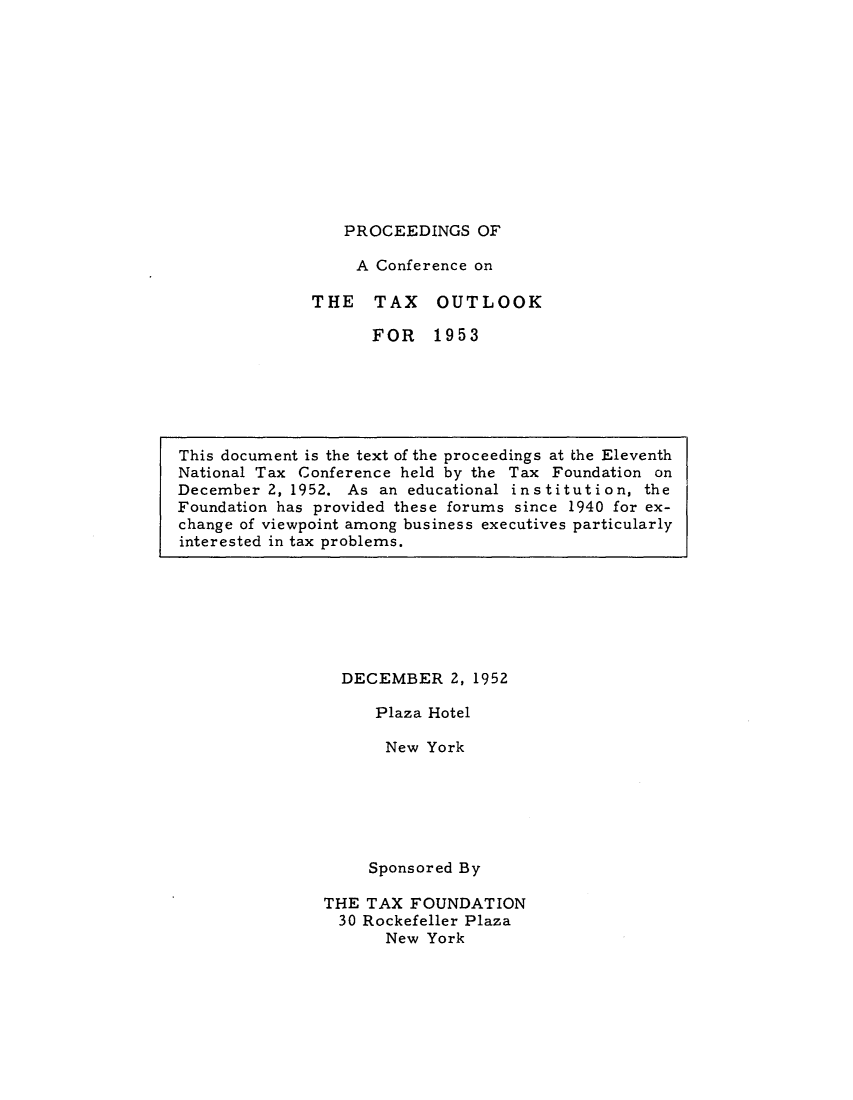 handle is hein.tera/pofacoto0001 and id is 1 raw text is: PROCEEDINGS OF

A Conference on
THE TAX OUTLOOK
FOR 1953

DECEMBER 2, 1952
Plaza Hotel
New York
Sponsored By
THE TAX FOUNDATION
30 Rockefeller Plaza
New York

This document is the text of the proceedings at the Eleventh
National Tax Conference held by the Tax Foundation on
December 2, 1952. As an educational institution, the
Foundation has provided these forums since 1940 for ex-
change of viewpoint among business executives particularly
interested in tax problems.


