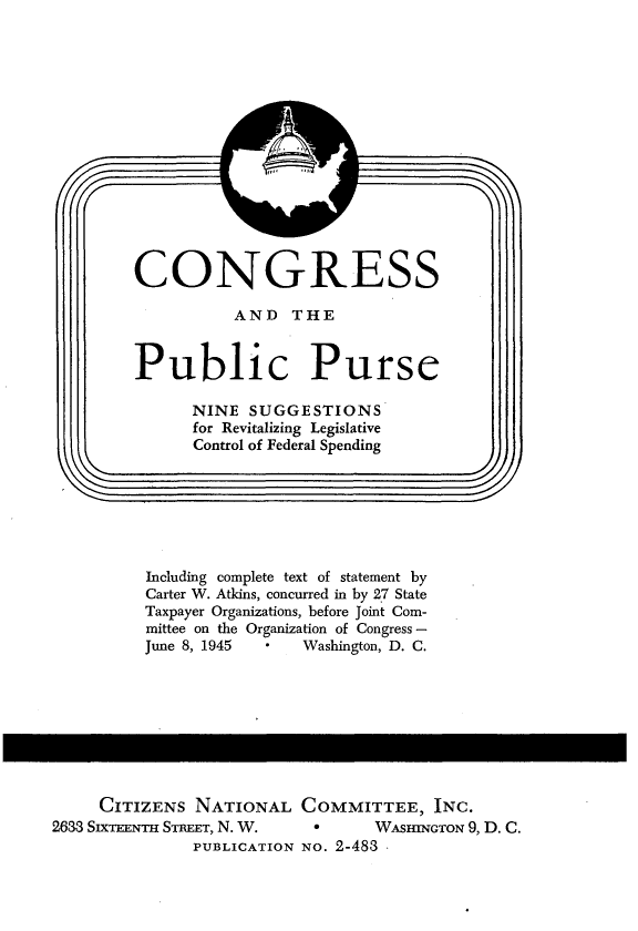 handle is hein.tera/pplrc0001 and id is 1 raw text is: 















CONGRESS

          AND THE


Public Purse

      NINE SUGGESTIONS
      for Revitalizing Legislative
      Control of Federal Spending


)


Including complete text of statement by
Carter W. Atkins, concurred in by 27 State
Taxpayer Organizations, before Joint Com-
mittee on the Organization of Congress -
June 8, 1945   Washington, D. C.


     CITIZENS NATIONAL COMMITTEE, INC.
2633 SIXTEENTH STREET, N. W.   °      WAsHINGTON 9, D. C.
               PUBLICATION NO. 2-483 -


