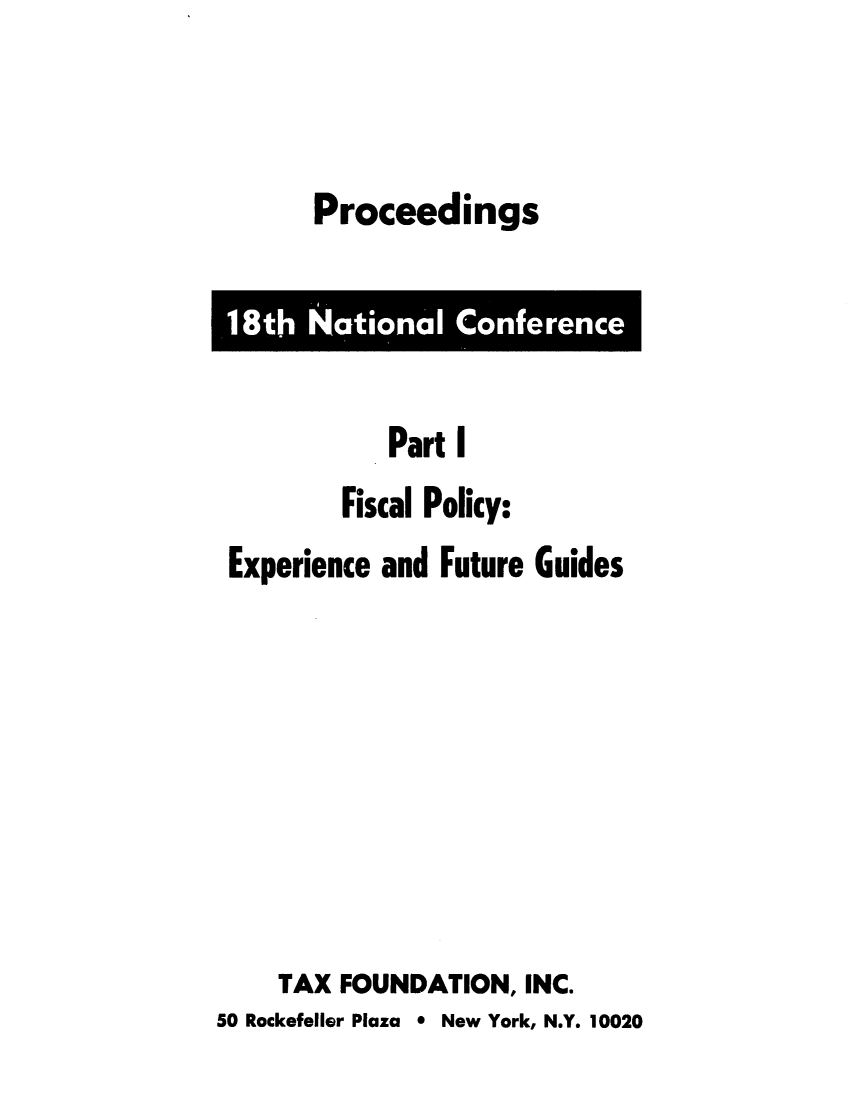 handle is hein.tera/prnaferfu0001 and id is 1 raw text is: Proceedings

Part I
Fiscal Policy:
Experience and Future Guides
TAX FOUNDATION, INC.
50 Rockefeller Plaza * New York, N.Y. 10020

18th National Conference


