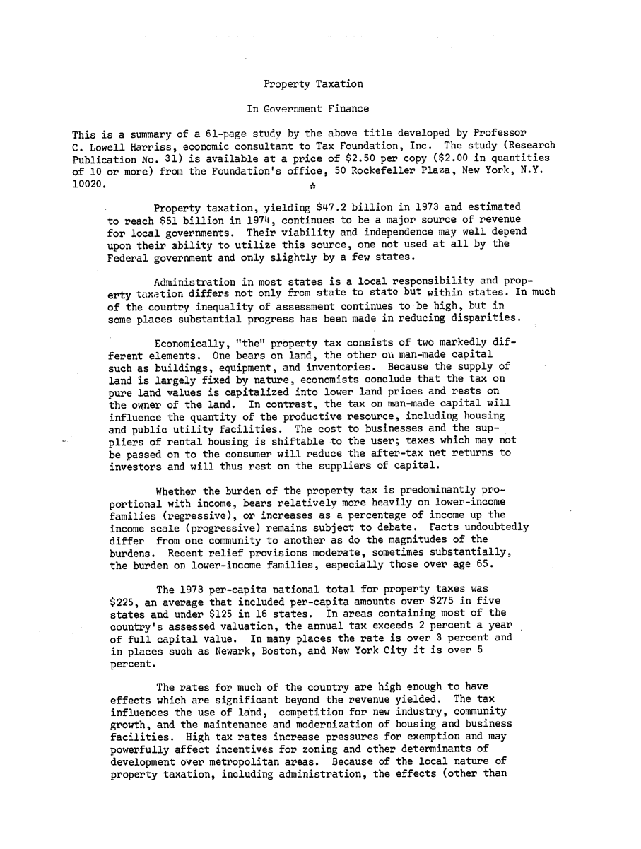 handle is hein.tera/ptrnmenry0001 and id is 1 raw text is: Property Taxation

In Government Finance
This is a summary of a 61-page study by the above title developed by Professor
C. Lowell Harriss, economic consultant to Tax Foundation, Inc. The study (Research
Publication No. 31) is available at a price of $2.50 per copy ($2.00 in quantities
of 10 or more) from the Foundation's office, 50 Rockefeller Plaza, New York, N.Y.
10020.
Property taxation, yielding $47.2 billion in 1973 and estimated
to reach $51 billion in 1974, continues to be a major source of revenue
for local governments. Their viability and independence may well depend
upon their ability to utilize this source, one not used at all by the
Federal government and only slightly by a few states.
Administration in most states is a local responsibility and prop-
erty taxation differs not only from state to state but within states. In much
of the country inequality of assessment continues to be high, but in
some places substantial progress has been made in reducing disparities.
Economically, the property tax consists of two markedly dif-
ferent elements. One bears on land, the other on man-made capital
such as buildings, equipment, and inventories. Because the supply of
land is largely fixed by nature, economists conclude that the tax on
pure land values is capitalized into lower land prices and rests on
the owner of the land. In contrast, the tax on man-made capital will
influence the quantity of the productive resource, including housing
and public utility facilities. The cost to businesses and the sup-
pliers of rental housing is shiftable to the user; taxes which may not
be passed on to the consumer will reduce the after-tax net returns to
investors and will thus rest on the suppliers of capital.
Whether the burden of the property tax is predominantly pro-
portional with income, bears relatively more heavily on lower-income
families (regressive), or increases as a percentage of income up the
income scale (progressive) remains subject to debate. Facts undoubtedly
differ from one community to another as do the magnitudes of the
burdens. Recent relief provisions moderate, sometimes substantially,
the burden on lower-income families, especially those over age 65.
The 1973 per-capita national total for property taxes was
$225, an average that included per-capita amounts over $275 in five
states and under $125 in 16 states. In areas containing most of the
country's assessed valuation, the annual tax exceeds 2 percent a year
of full capital value. In many places the rate is over 3 percent and
in places such as Newark, Boston, and New York City it is over 5
percent.
The rates for much of the country are high enough to have
effects which are significant beyond the revenue yielded. The tax
influences the use of land, competition for new industry, community
growth, and the maintenance and modernization of housing and business
facilities. High tax rates increase pressures for exemption and may
powerfully affect incentives for zoning and other determinants of
development over metropolitan areas. Because of the local nature of
property taxation, including administration, the effects (other than


