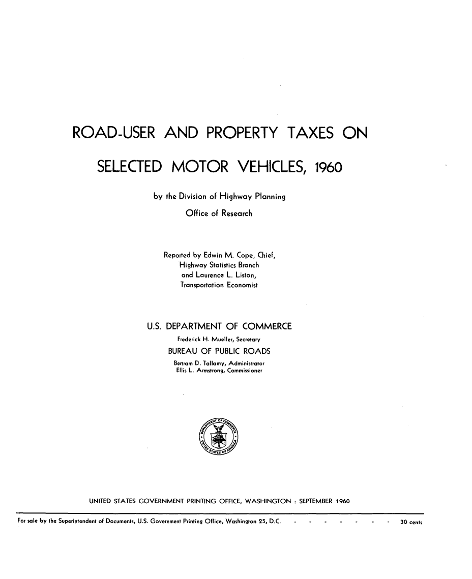 handle is hein.tera/rdtmv0001 and id is 1 raw text is: 















ROAD-USER AND PROPERTY TAXES ON



      SELECTED MOTOR VEHICLES, 1960


                    by the Division of Highway Planning

                           Office of Research




                      Reported by Edwin M. Cope, ChieF,
                          Highway Statistics Branch
                          and Laurence L. Liston,
                          Transportation Economist




                  U.S. DEPARTMENT OF COMMERCE
                         Frederick H. Mueller, Secretary
                       BUREAU  OF  PUBLIC ROADS
                         Bertram D. Tallamy, Administrator
                         Ellis L. Armstrong, Commissioner















    UNITED STATES GOVERNMENT PRINTING OFFICE, WASHINGTON : SEPTEMBER 1960


For sale by the Superintendent of Documents, U.S. Government Printing Office, Washington 25, D.C.


30 cents


