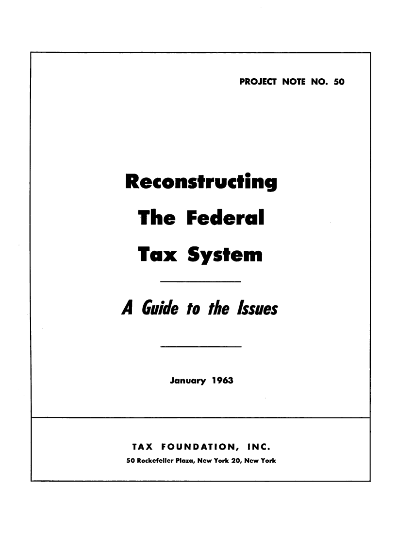 handle is hein.tera/refedta0001 and id is 1 raw text is: PROJECT NOTE NO. 50

Reconstructing
The Federal
Tax System
A Guide to the Issues

January 1963

TAX    FOUNDATION,           INC.
50 Rockefeller Plaza, New York 20, New York


