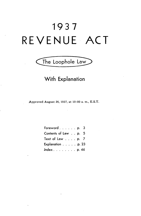 handle is hein.tera/rnuatlhlwe0001 and id is 1 raw text is: 





1937


REVENUE


ACT


     he  Loophole Law



     With Explanation





Approved August 26, 1937, at 10:00 a. m., E.S.T.






      Foreword ...... .p. 3
      ,Contents of Law  . . p. 5
      Text of Law . ... p. 7
      'Explanation ..... .p. 23
      Jndex ........ ..p. 46


