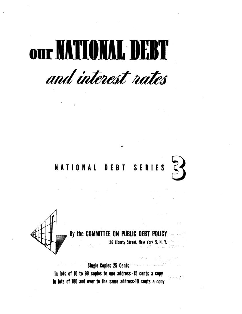handle is hein.tera/rsito0001 and id is 1 raw text is: 




















NATIONAL  DEBT


I T


SERIES


       By the COMMITTEE ON PUBLIC DEBT POLICY
                        26 Liberty Street, New York 5, N. Y.


               Single Copies 25 Cents
 In lots of 10 to 99 copies to one address-15 cents a copy
In lots of 100 and over to the same address-lO cents a copy


