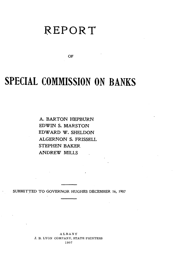 handle is hein.tera/rtslcnbk0001 and id is 1 raw text is: 




            REPORT




                   OF




SPECIAL COMMISSION ON BANKS


        A. BARTON HEPBURN
        EDWIN S. MARSTON
        EDWARD W. SHELDON
        ALGERNON S. FRISSELL
        STEPHEN BAKER
        ANDREW MILLS







SUBMITTED TO GOVERNOR HUGHES DECEMBER 16, 1907








              ALBANY
      J. B. LYON COMPANY, STATE PRINTERS
                1907


