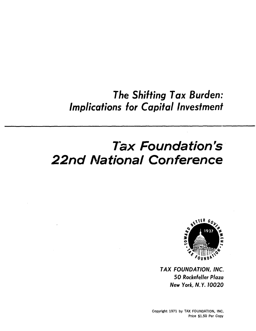 handle is hein.tera/shtinburc0001 and id is 1 raw text is: The Shifting Tax Burden:
Implications for Capital Investment
Tax Foundation's
22nd National Conference
E RG
*  L~m
toU  N
TAX FOUNDATION, INC.
50 Rockefeller Plaza
New York, N.Y. 10020
Copyright 1971 by TAX FOUNDATION, INC.
Price $1.50 Per Copy



