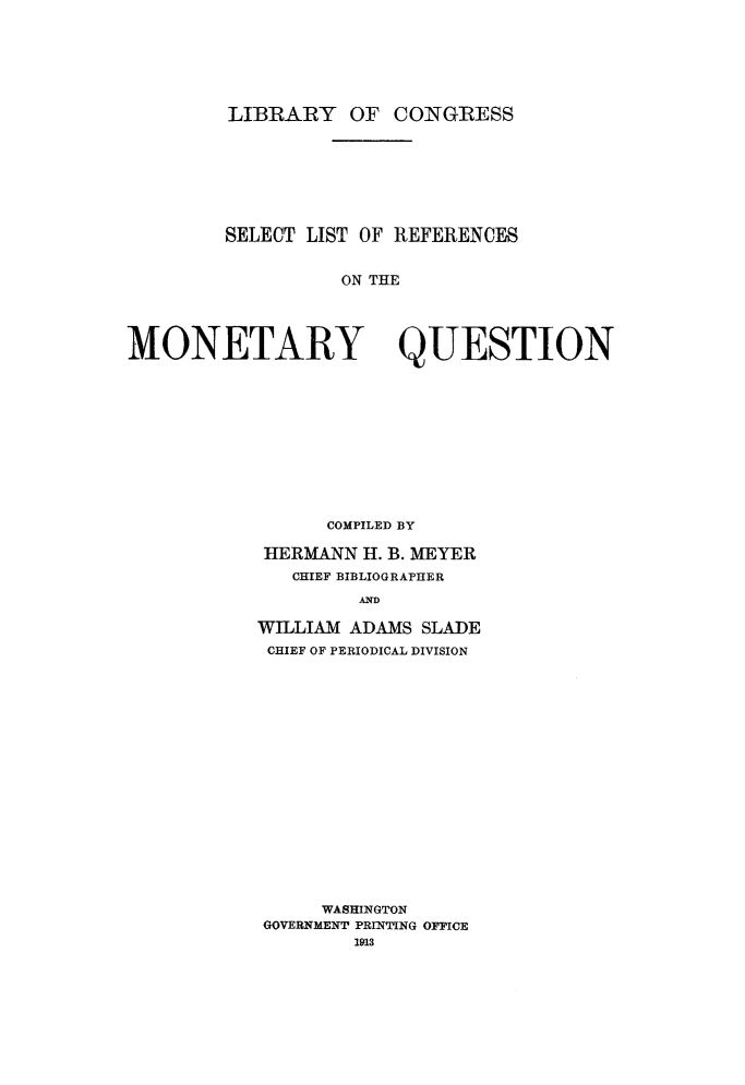handle is hein.tera/slremqu0001 and id is 1 raw text is: 








LIBRARY OF CONGRESS


SELECT LIST OF REFERENCES


          ON THE


MONETARY QUESTION













                 COMPILED BY

            HERMANN H. B. MEYER

              CHIEF BIBLIOGRAPHER

                    AND

           WILLIAM ADAMS SLADE
           CHIEF OF PERIODICAL DIVISION


     WASHINGTON
GOVERNMENT PRINTING OFFICE
        1913



