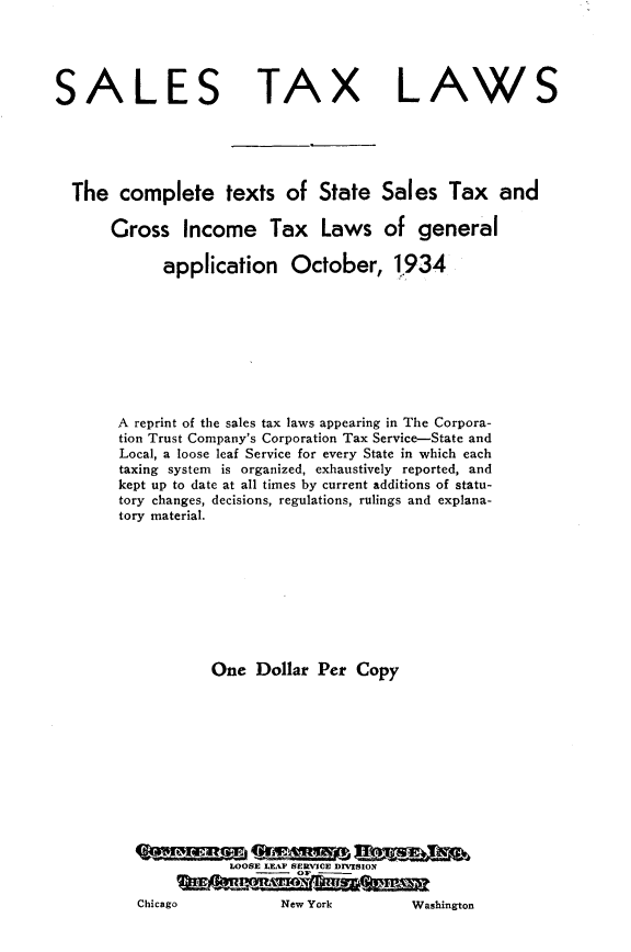 handle is hein.tera/sltxlw0001 and id is 1 raw text is: 




SALES TAX LAWS





  The complete texts of State Sales Tax and

       Gross Income Tax Laws of general

             application October, 1934









       A reprint of the sales tax laws appearing in The Corpora-
       tion Trust Company's Corporation Tax Service-State and
       Local, a loose leaf Service for every State in which each
       taxing system is organized, exhaustively reported, and
       kept up to date at all times by current additions of statu-
       tory changes, decisions, regulations, rulings and explana-
       tory material.









                   One Dollar Per Copy












                     LOOSE LEAF SERVICE DIVISION
                     Chicag NeOF           Ws

          Chicago          New York       Washington


