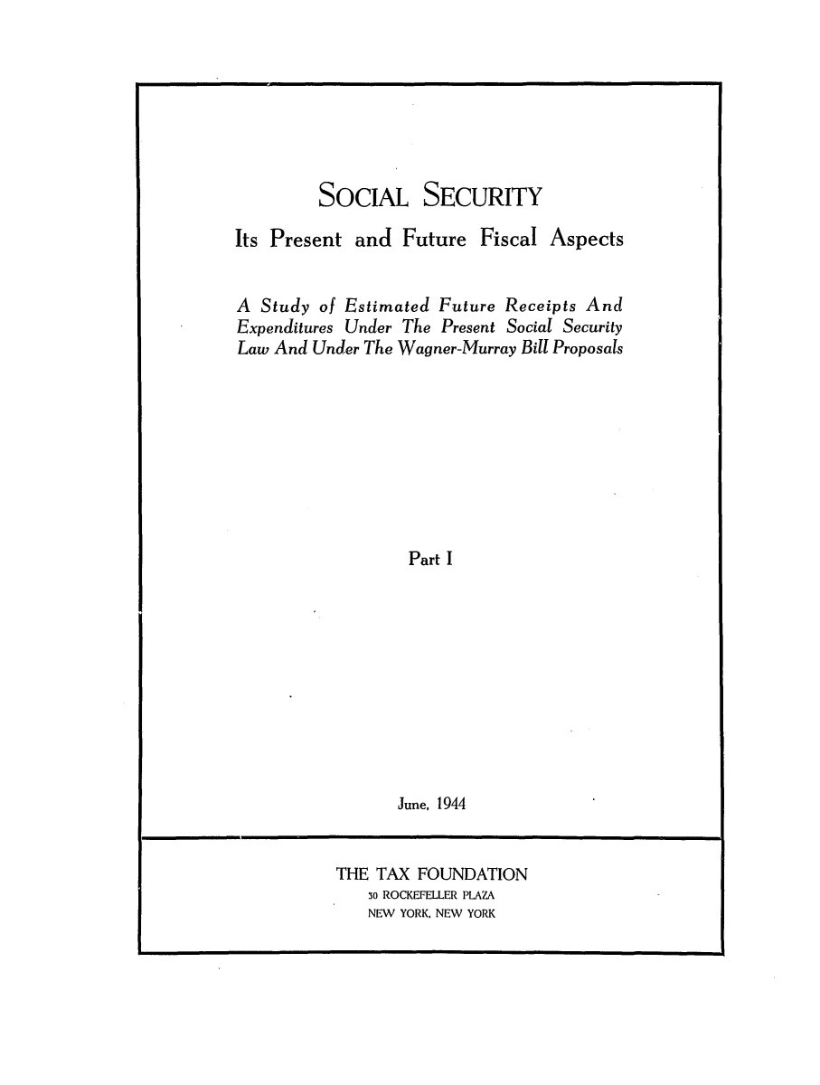 handle is hein.tera/sosecitras0001 and id is 1 raw text is: SOCIAL SECURITY
Its Present and Future Fiscal Aspects
A Study of Estimated Future Receipts And
Expenditures Under The Present Social Security
Law And Under The Wagner-Murray Bill Proposals
Part I
June, 1944

THE TAX FOUNDATION
3o ROCKEFELLER PLAZA
NEW YORK, NEW YORK


