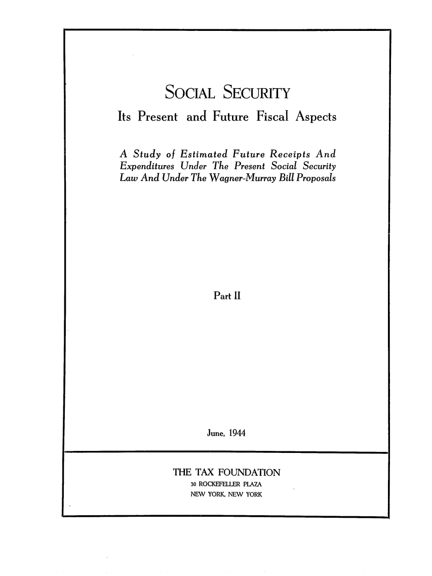 handle is hein.tera/sosecitras0002 and id is 1 raw text is: SOCIAL SECURITY
Its Present and Future Fiscal Aspects
A Study of Estimated Future Receipts And
Expenditures Under The Present Social Security
Law And Under The Wagner-Murray Bill Proposals
Part II
June, 1944

THE TAX FOUNDATION
3o ROCKEFELLER PLAZA
NEW YORK, NEW YORK


