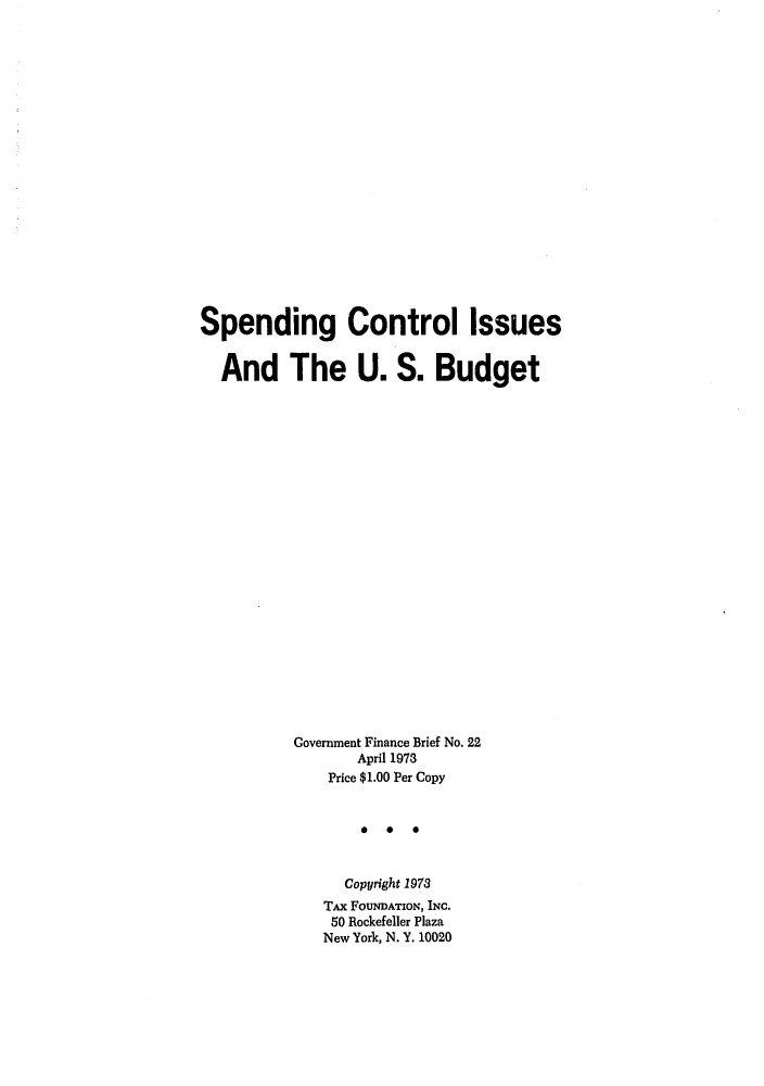 handle is hein.tera/speconest0001 and id is 1 raw text is: Spending Control issues
And The U. S. Budget
Covernment Finance Brief No. 22
April 1973
Price $1.00 Per Copy
*   0  0
Copyright 1978
TAx FOUNDATION, INC.
50 Rockefeller Plaza
New York, N. Y. 10020


