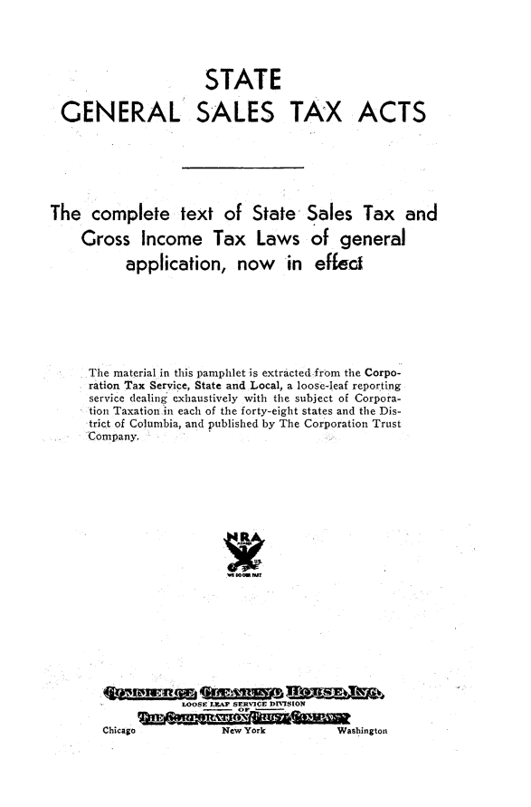 handle is hein.tera/stglsstxat0001 and id is 1 raw text is: 







GENERAL


STATE

SALES


TAX ACTS


The   complete text of State Sales Tax and

    Gross Income Tax Laws of general

          application, now in effec







     The material in this pamphlet is extracted from the Corpo-
     ration Tax Service, State and Local, a loose-leaf reporting
     service dealing exhaustively with the subject of Corpora-
     tion Taxation in each of the forty-eight states and the Dis-
     trict of Columbia, and published by The Corporation Trust
     Company.




















                  LOOSE LEAP SERVICE DIVISION
            Chicago     New orkWsito


New York


Washington


Chicago


