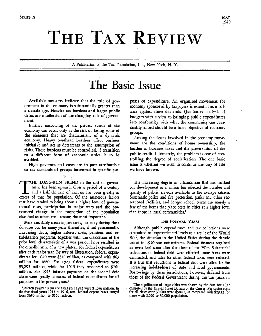 handle is hein.tera/tafoutaxt0003 and id is 1 raw text is: SERIEs A

MAY
1940

THE TAX REVIEW

A Publication of the Tax Foundation, Inc., New York, N. Y.

The Basic Issue

Available measures indicate that the role of gov-
ernment in the economy is substantially greater than
a decade ago. Heavier tax burdens and larger public
debts are a reflection of the changing role of govern-
ment.
Further narrowing of the private sector of the
economy can occur only at the risk of losing some of
the elements that are characteristic of a dynamic
economy. Heavy overhead burdens affect business
initiative and act as deterrents to the assumption of
risks. These burdens must be controlled, if transition
to a different form of economic order is to be
avoided.
High governmental costs are in part attributable
to the demands of groups interested in specific pur-
HE LONG-RUN TREND in the cost of govern-
ment has been upward. Over a period of a century
and a half the rate of increase has been greatly in
excess of that for population. Of the numerous factors
that have tended to bring about a higher level of govern-
mental costs, participation in major wars and the pro-
nounced change in the proportion of the population
classified as urban rank among the most important.
Wars inevitably mean higher costs, not only during their
duration but for many years thereafter, if not permanently.
Increasing debts, higher interest costs, pensions and re-
habilitation programs, together with the dislocation of the
price level characteristic of a war period, have resulted in
the establishment of a new plateau for federal expenditures
after each major war. By way of illustration, federal expen-
ditures for 1870 were $310 million, as compared with $63
million for 1860. For 1923 federal expenditures were
$3,295 million, while for 1915 they amounted to $761
million. For 1923 interest payments on the federal debt
alone were greatly in excess of federal expenditures for all
purposes in the prewar years.'
'Interest payments for the fiscal year 1923 were $1,056 million. In
the five fiscal years 1912 to 1916, total federal expenditures ranged
from $690 million to $761 million.

poses of expenditure. An organized movement for
economy sponsored by taxpayers is essential as a bal-
ance against these demands. Qualitative analysis of
budgets with a view to bringing public expenditures
into conformity with what the community can reas-
onably afford should be a basic objective of economy
groups.
Among the issues involved in the economy move-
ment are the conditions of home ownership, the
burden of business taxes and the preservation of the
public credit. Ultimately, the problem is one of con-
trolling the degree of socialization. The one basic
issue is whether we wish to continue the way of life
we have known.
The increasing degree of urbanization that has marked
our development as a nation has affected the number and
quality of public services available to the average citizen.
Systematic police and fire protection, parks and other rec-
reational facilities, and longer school terms are merely a
few of the items that place costs in cities at a higher level
than those in rural communities.'
THE POSTWAR YEARS
Although public expenditures and tax collections were
catapulted to unprecedented levels as a result of the World
War, the situation in the United States during the decade
ended in 1930 was not extreme. Federal finances regained
an even keel soon after the close of the War. Substantial
reductions in federal debt were effected, some taxes were
eliminated, and rates for other federal taxes were reduced.
It is true that reductions in federal debt were offset by the
increasing indebtedness of state and local governments.
Borrowings by these jurisdictions, however, differed from
those of the Federal Government during the war years in
'The significance of large cities was shown by the data for 1932
compiled by the United States Bureau of the Census. Per capita costs
for all cities over 30,000 were $58.81, as compared with $29.13 for
those with 8,000 to 30,000 population.



