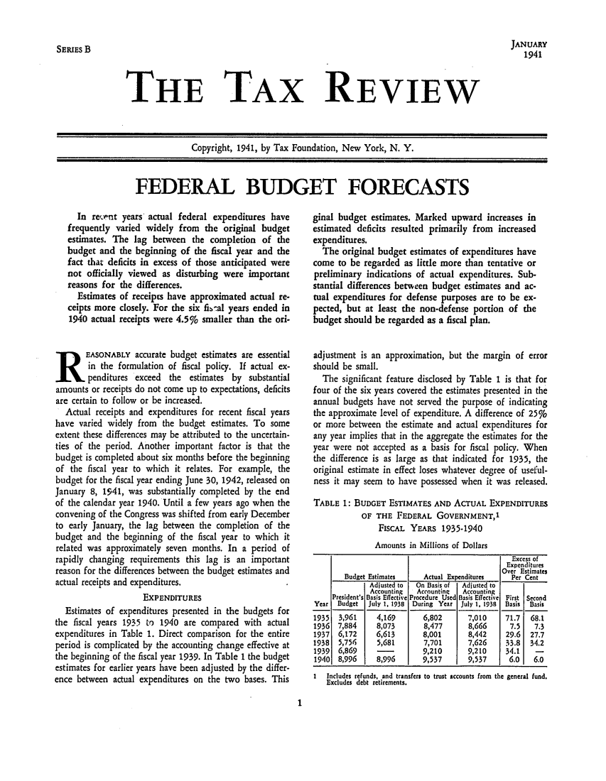 handle is hein.tera/tafoutaxt0004 and id is 1 raw text is: JANUARY
1941

THE TAX REVIEW

Copyright, 1941, by Tax Foundation, New York, N. Y.

FEDERAL BUDGET FORECASTS

In recePnt years actual federal expenditures have
frequently varied widely from the original budget
estimates. The lag between the completion of the
budget and the beginning of the fiscal year and the
fact that deficits in excess of those anticipated were
not officially viewed as disturbing were important
reasons for the differences.
Estimates of receipts have approximated actual re-
ceipts more closely. For the six fibal years ended in
1940 actual receipts were 4.59' smaller than the ori-
REASONABLY accurate budget estimates are essential
in the formulation of fiscal policy. If actual ex-
penditures exceed  the estimates by substantial
amounts or receipts do not come up to expectations, deficits
are certain to follow or be increased.
Actual receipts and expenditures for recent fiscal years
have varied widely from the budget estimates. To some
extent these differences may be attributed to the uncertain-
ties of the period. Another important factor is that the
budget is completed about six months before the beginning
of the fiscal year to which it relates. For example, the
budget for the fiscal year ending June 30, 1942, released on
January 8, 1941, was substantially completed by the end
of the calendar year 1940. Until a few years ago when the
convening of the Congress was shifted from early December
to early January, the lag between the completion of the
budget and the beginning of the fiscal year to which it
related was approximately seven months. In a period of
rapidly changing requirements this lag is an important
reason for the differences between the budget estimates and
actual receipts and expenditures.
ExPENDITURES
Estimates of expenditures presented in the budgets for
the fiscal years 1935 to 1940 are compared with actual
expenditures in Table 1. Direct comparison for the entire
period is complicated by the accounting change effective at
the beginning of the fiscal year 1939. In Table 1 the budget
estimates for earlier years have been adjusted by the differ-
ence between actual expenditures on the two bases. This

ginal budget estimates. Marked upward increases in
estimated deficits resulted primarily from increased
expenditures.
The original budget estimates of expenditures have
come to be regarded as little more than tentative or
preliminary indications of actual expenditures. Sub-
stantial differences between budget estimates and ac-
tual expenditures for defense purposes are to be ex-
pected, but at least the non-defense portion of the
budget should be regarded as a fiscal plan.
adjustment is an approximation, but the margin of error
should be small.
The significant feature disclosed by Table 1 is that for
four of the six years covered the estimates presented in the
annual budgets have not served the purpose of indicating
the approximate level of expenditure. A difference of 25o
or more between the estimate and actual expenditures for
any year implies that in the aggregate the estimates for the
year were not accepted as a basis for fiscal policy. When
the difference is as large as that indicated for 1935, the
original estimate in effect loses whatever degree of useful-
ness it may seem to have possessed when it was released.
TABLE 1: BUDGET ESTIMATES AND ACTUAL EXPENDITURES
OF THE FEDERAL GOVERNMENT,1
FISCAL YEARS 1935-1940
Amounts in Millions of Dollars
Excess of
Expenditures
Over Estimates
Budget Estimates    Actual Expenditures   Per Cent
Adjusted to  On Basis of  Adjusted to
Accounting  Accounting  Accounting
President's Basis Effective Procedure Used Basis Effective First Second
Year Budget   July 1, 1938 During Year July 1, 1938  Basis  Basis
1935  3,961     4,169       6,802      7,010    71.7   68.1
1936  7,884     8,073       8,477      8,666      7.5   7.3
1937  6,172     6,613       8,001      8,442     29.6  27.7
1938  5,756     5,681       7,701      7,626     33.8  34.2
1939  6,869     -           9,210      9,210    34.1    -
1940  8,996     8,996      9,537       9,537     6.0    6.0
1  Includes refunds, and transfers to trust accounts from the general fund.
Excludes debt retirements.

1

SERIES B


