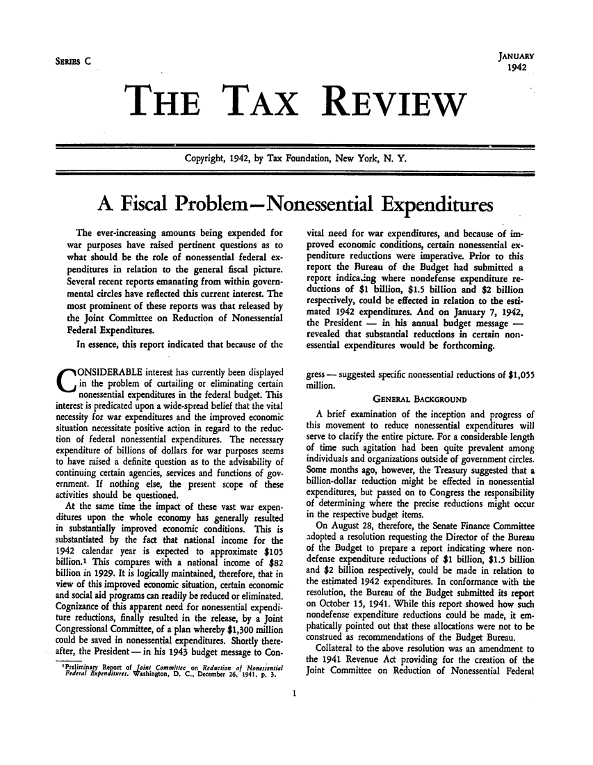 handle is hein.tera/tafoutaxt0005 and id is 1 raw text is: JANUARY
1942

THE TAX REVIEW

Copyright, 1942, by Tax Foundation, New York, N. Y.
A Fiscal Problem-Nonessential Expenditures

The ever-increasing amounts being expended for
war purposes have raised pertinent questions as to
what should be the role of nonessential federal ex-
penditures in relation to the general fiscal picture.
Several recent reports emanating from within govern-
mental circles have reflected this current interest. The
most prominent of these reports was that released by
the Joint Committee on Reduction of Nonessential
Federal Expenditures.
In essence, this report indicated that because of the
CONSIDERABLE interest has currently been displayed
in the problem of curtailing or eliminating certain
nonessential expenditures in the federal budget. This
interest is predicated upon a wide-spread belief that the vital
necessity for war expenditures and the improved economic
situation necessitate positive action in regard to the reduc-
tion of federal nonessential expenditures. The necessary
expenditure of billions of dollars for war purposes seems
to have raised a definite question as to the advisability of
continuing certain agencies, services and functions of gov-
ernment. If nothing else, the present scope of these
activities should be questioned.
At the same time the impact of these vast war expen-
ditures upon the whole economy has generally resulted
in substantially improved economic conditions. This is
substantiated by the fact that national income for the
1942 calendar year is expected to approximate $105
billion.' This compares with a national income of $82
billion in 1929. It is logically maintained, therefore, that in
view of this improved economic situation, certain economic
and social aid programs can readily be reduced or eliminated.
Cognizance of this apparent need for nonessential expendi-
ture reductions, finally resulted in the release, by a Joint
Congressional Committee, of a plan whereby $1,300 million
could be saved in nonessential expenditures. Shortly there-
after, the President - in his 1943 budget message to Con-
'Preliminary Report of Joini Committee on Reduction of Nonesential
Pederal Expenditures. Washington, D. C., December 26, 1941, p. 3.

vital need for war expenditures, and because of im-
proved economic conditions, certain nonessential ex-
penditure reductions were imperative. Prior to this
report the Bureau of the Budget had submitted a
report indicadng where nondefense expenditure re-
ductions of $1 billion, $1.5 billion and $2 billion
respectively, could be effected in relation to the esti-
mated 1942 expenditures. And on January 7, 1942,
the President - in his annual budget message -
revealed that substantial reductions in certain non-
essential expenditures would be forthcoming.
gress - suggested specific nonessential reductions of $1,055
million.
GENERAL BACKGROUND
A brief examination of the inception and progress of
this movement to reduce nonessential expenditures will
serve to clarify the entire picture. For a considerable length
of time such agitation had been quite prevalent among
individuals and organizations outside of government circles.
Some months ago, however, the Treasury suggested that a
billion-dollar reduction might be effected in nonessential
expenditures, but passed on to Congress the responsibility
of determining where the precise reductions might occur
in the respective budget items.
On August 28, therefore, the Senate Finance Committee
adopted a resolution requesting the Director of the Bureau
of the Budget to prepare a report indicating where non-
defense expenditure reductions of $1 billion, $1.5 billion
and $2 billion respectively, could be made in relation to
the estimated 1942 expenditures. In conformance with the
resolution, the Bureau of the Budget submitted its report
on October 15, 1941. While this report showed how such
nondefense expenditure reductions could be made, it em-
phatically pointed out that these allocations were not to be
construed as recommendations of the Budget Bureau.
Collateral to the above resolution was an amendment to
the 1941 Revenue Act providing for the creation of the
Joint Committee on Reduction of Nonessential Federal

I

SERIES C


