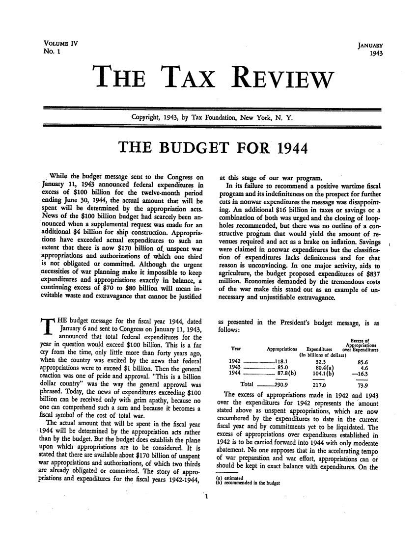 handle is hein.tera/tafoutaxt0006 and id is 1 raw text is: JANUARY
1943

THE TAX REVIEW

Copyright, 1943, by Tax Foundation, New York, N. Y.

THE BUDGET FOR 1944

While the budget message sent to the Congress on
January 11, 1943 announced federal expenditures in
excess of $100 billion for the twelve-month period
ending June 30, 1944, the actual amount that will be
spent will be determined by the appropriation acts.
News of the $100 billion budget had scarcely been an-
nounced when a supplemental request was made for an
additional $4 billion for ship construction. Appropria-
tions have exceeded actual expenditures to such an
extent that there is now $170 billion of unspent war
appropriations and authorizations of which one third
is not obligated or committed. Although the urgent
necessities of war planning make it impossible to keep
expenditures and appropriations exactly in balance, a
continuing excess of $70 to $80 billion will mean in-
evitable waste and extravagance that cannot be justified
T HE budget message for the fiscal year 1944, dated
January 6 and sent to Congress on January 11, 1943,
announced that total federal expenditures for the
year in question would exceed $100 billion. This is a far
cry from the time, only little more than forty years ago,
when the country was excited by the news that federal
appropriations were to exceed $1 billion. Then the general
reaction was one of pride and approval. This is a billion
dollar country was the way the general approval was
phrased. Today, the news of expenditures exceeding $100
billion can be received only with grim apathy, because no
one can comprehend such a sum and because it becomes a
fiscal symbol of the cost of total war.
The actual amount that will be spent in the fiscal year
1944 will be determined by the appropriation acts rather
than by the budget. But the budget does establish the plane
upon which appropriations are to be considered. It is
stated that there are available about $170 billion of unspent
war appropriations and authorizations, of which two thirds
are already obligated or committed. The story of appro-
priations and expenditures for the fiscal years 1942-1944,

at this stage of our war program.
In its failure to recommend a positive wartime fiscal
program and its indefiniteness on the prospect for further
cuts in nonwar expenditures the message was disappoint-
ing. An additional $16 billion in taxes or savings or a
combination of both was urged and the closing of loop-
holes recommended, but there was no outline of a con-
structive program that would yield the amount of re-
venues required and act as a brake on inflation. Savings
were claimed in nonwar expenditures but the classifica-
tion of expenditures lacks definiteness and for that
reason is unconvincing. In one major activity, aids to
agriculture, the budget proposed expenditures of $837
million. Economies demanded by the tremendous costs
of the war make this stand out as an example of un-
necessary and unjustifiable extravagance.
as presented in the President's budget message, is as
follows:
Excess of
Approriations
Year         Appropriations  Expenditures  over  enditures
(In billions of dollars)
1942  ..........................118.1  32.5    85.6
1943  . ......................  85.0  80.4(a)   4.6
1944  ......................  ... 87.8(b)  104.1(b)  - 16.3
Total  ..................290.9  217.0      73.9
The excess of appropriations made in 1942 and 1943
over the expenditures for 1942 represents the amount
stated above as unspent appropriations, which are now
encumbered by the expenditures to date in the current
fiscal year and by commitments yet to be liquidated. The
excess of appropriations over expenditures established in
1942 is to be carried forward into 1944 with only moderate
abatement. No one supposes that in the accelerating tempo
of war preparation and war effort, appropriations can or
should be kept in exact balance with expenditures. On the
(a) estimated
(b) recommended in the budget

1

VOLUME IV
No. 1



