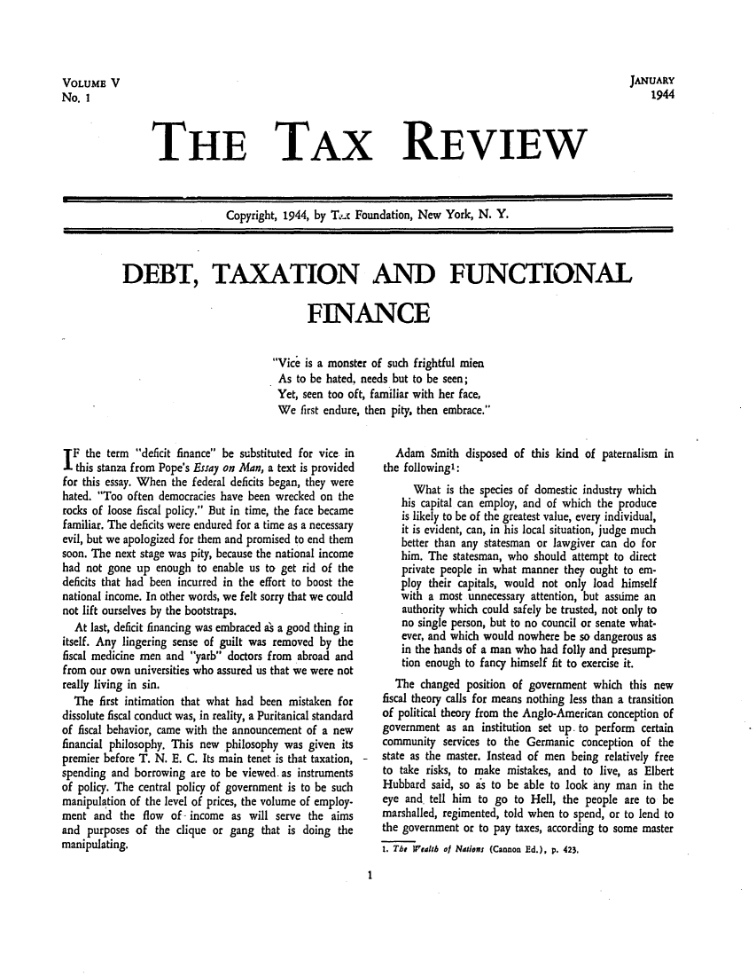 handle is hein.tera/tafoutaxt0007 and id is 1 raw text is: VOLUME V                                                                                     JANUARY
No. 1                                                                                           1944

THE TAX REVIEW

Copyright, 1944, by T'I  Foundation, New York, N. Y.
DEBT, TAXATION AND FUNCTIONAL
FINANCE
Vice is a monster of such frightful mien
As to be hated, needs but to be seen;
Yet, seen too oft, familiar with her face,
We first endure, then pity, then embrace.

IF the term deficit finance be substituted for vice in
this stanza from Pope's Essay on Alan, a text is provided
for this essay. When the federal deficits began, they were
hated. Too often democracies have been wrecked on the
rocks of loose fiscal policy. But in time, the face became
familiar. The deficits were endured for a time as a necessary
evil, but we apologized for them and promised to end them
soon. The next stage was pity, because the national income
had not gone up enough to enable us to get rid of the
deficits that had been incurred in the effort to boost the
national income. In other words, we felt sorry that we could
not lift ourselves by the bootstraps.
At last, deficit financing was embraced as a good thing in
itself. Any lingering sense of guilt was removed by the
fiscal medicine men and yarb doctors from abroad and
from our own universities who assured us that we were not
really living in sin.
The first intimation that what had been mistaken for
dissolute fiscal conduct was, in reality, a Puritanical standard
of fiscal behavior, came with the announcement of a new
financial philosophy. This new philosophy was given its
premier before T. N. E. C. Its main tenet is that taxation,
spending and borrowing are to be viewed- as instruments
of policy. The central policy of government is to be such
manipulation of the level of prices, the volume of employ-
ment and the flow of- income as will serve the aims
and purposes of the clique or gang that is doing the
manipulating.

Adam Smith disposed of this kind of paternalism in
the following':
What is the species of domestic industry which
his capital can employ, and of which the produce
is likely to be of the greatest value, every individual,
it is evident, can, in his local situation, judge much
better than any statesman or lawgiver can do for
him. The statesman, who should attempt to direct
private people in what manner they ought to em-
ploy their capitals, would not only load himself
with a most unnecessary attention, but assume an
authority which could safely be trusted, not only to
no single person, but to no council or senate what-
ever, and which would nowhere be so dangerous as
in the hands of a man who had folly and presump-
tion enough to fancy himself fit to exercise it.
The changed position of government which this new
fiscal theory calls for means nothing less than a transition
of political theory from the Anglo-American conception of
government as an institution set up. to perform certain
community services to the Germanic conception of the
state as the master. Instead of men being relatively free
to take risks, to make mistakes, and to live, as Elbert
Hubbard said, so as to be able to look any man in the
eye and. tell him to go to Hell, the people are to be
marshalled, regimented, told when to spend, or to lend to
the government or to pay taxes, according to some master
1. The Wealth of Nations (Cannon Ed.), p. 423.

1


