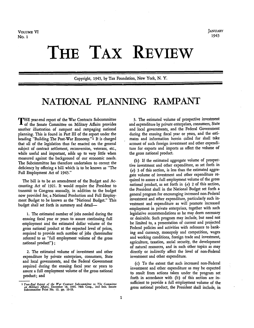 handle is hein.tera/tafoutaxt0008 and id is 1 raw text is: VOLUME VI                                                                                JANUARY
No. 1                                                                                      1945

THE TAX REVIEW

Copyright, 1945, by Tax Foundation, New York, N. Y.

NATIONAL PLANNING RAMPANT

T HE year-end report of the War Contracts Subcommittee
of the Senate Committee on Military Affairs provides
another illustration of rampant and rampaging national
planning. This is found in Part III of the report under the
heading Building The Post-War Economy.' It is charged
that all of the legislation thus far enacted on the general
subject of contract settlement, reconversion, veterans, etc.,
while useful and important, adds up to very little when
measured against the background of our economic needs.
The Subcommittee has therefore undertaken to correct the
deficiency by offering a bill which is to be known as The
Full Employment Act of 1945.
The bill is to be an amendment of the Budget and Ac-
counting Act of 1921. It would require the President to
transmit to Congress annually, in addition to the budget
now provided for, a National Production and Full Employ-
ment Budget to be known as the National Budget. This
budget shall set forth in summary and detail-
1. The estimated number of jobs needed during the
ensuing fiscal year or years to assure continuing full
employment and the estimated dollar volume of the
gross national product at the expected level of prices,
required to provide such number of jobs (hereinafter
referred to as full employment volume of the gross
national product);
2. The estimated volume of investment and other
expenditure by private enterprises, consumers, State
and local governments, and the Federal Government
required during the ensuing fiscal year or years to
assure a full employment volume of the gross national
product; and
1 Year-End Report of the War Contract Subcommittee to The Committee
on Military Affairi, December 18, 1944. 78th Cong., 2nd Sess. Senate
Subcommittee Print No. 12. pp. 10-19.

3. The estimated volume of prospective investment
and expenditure by private enterprises, consumers, State
and local governments, and the Federal Government
during the ensuing fiscal year or years, and the esti-
mates and information herein called for shall take
account of such foreign investment and other expendi-
ture for exports and imports as affect the volume of
the gross national product.
(b) If the estimated aggregate volume of prospec-
tive investment and other expenditure, as set forth in
(a) 3 of this section, is less than the estimated aggre-
gate volume of investment and other expenditure re-
quired to assure a full employment volume of the gross
national product, as set forth in (a) 2 of this section,
the President shall in the National Budget set forth a
general program for encouraging increased non-Federal
investment and other expenditure, particularly such in-
vestment and expenditure as will promote increased
employment in private enterprises, together with such
legislative recommendations as he may deem necessary
or desirable. Such program may include, but need not
be limited to, a presentation of current and projected
Federal policies and activities with reference to bank-
ing and currency, monopoly and competition, wages
and working conditions, foreign trade and investment,
agriculture, taxation, social security, the development
of natural resources, and in such other topics as may
directly or indirectly affect the level of non-Federal
investment and other expenditure.
(c) To the extent that such increased non-Federal
investment and other expenditure as may be expected
to result from actions taken under the program set
forth in accordance with (b) of this section are in-
sufficient to provide a full employment volume of the
gross national product, the President shall include, in

1


