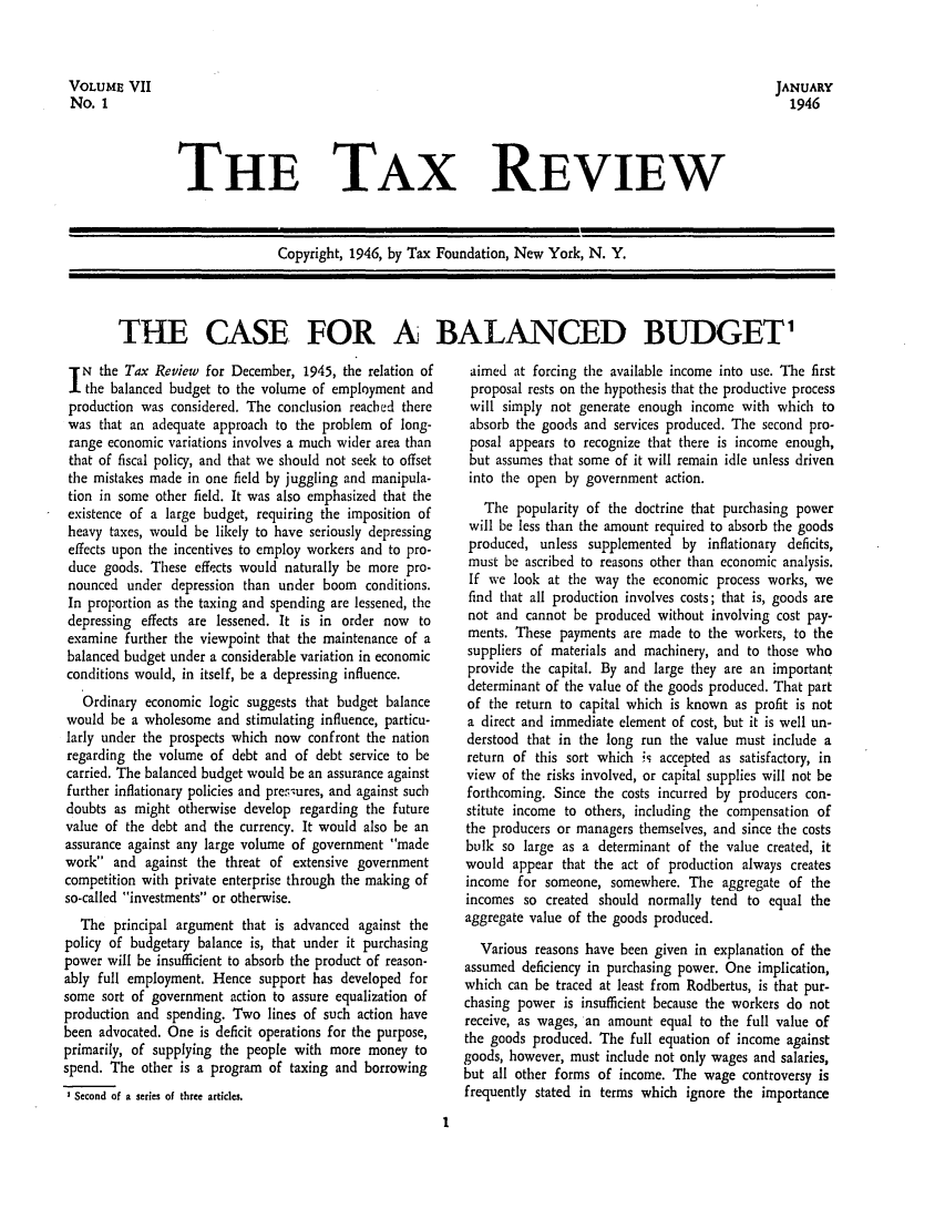 handle is hein.tera/tafoutaxt0009 and id is 1 raw text is: THE TAX REVIEW

Copyright, 1946, by Tax Foundation, New York, N. Y.
THE CASE FOR A BALANCED BUDGET

IN the Tax Review for December, 1945, the relation of
the balanced budget to the volume of employment and
production was considered. The conclusion reached there
was that an adequate approach to the problem of long-
range economic variations involves a much wider area than
that of fiscal policy, and that we should not seek to offset
the mistakes made in one field by juggling and manipula-
tion in some other field. It was also emphasized that the
existence of a large budget, requiring the imposition of
heavy taxes, would be likely to have seriously depressing
effects upon the incentives to employ workers and to pro-
duce goods. These effects would naturally be more pro-
nounced under depression than under boom conditions.
In proportion as the taxing and spending are lessened, the
depressing effects are lessened. It is in order now to
examine further the viewpoint that the maintenance of a
balanced budget under a considerable variation in economic
conditions would, in itself, be a depressing influence.
Ordinary economic logic suggests that budget balance
would be a wholesome and stimulating influence, particu-
larly under the prospects which now confront the nation
regarding the volume of debt and of debt service to be
carried. The balanced budget would be an assurance against
further inflationary policies and pres-ures, and against such
doubts as might otherwise develop regarding the future
value of the debt and the currency. It would also be an
assurance against any large volume of government made
work and against the threat of extensive government
competition with private enterprise through the making of
so-called investments or otherwise.
The principal argument that is advanced against the
policy of budgetary balance is, that under it purchasing
power will be insufficient to absorb the product of reason-
ably full employment. Hence support has developed for
some sort of government action to assure equalization of
production and spending. Two lines of such action have
been advocated. One is deficit operations for the purpose,
primarily, of supplying the people with more money to
spend. The other is a program of taxing and borrowing
I Second of a series of three articles.

aimed at forcing the available income into use. The first
proposal rests on the hypothesis that the productive process
will simply not generate enough income with which to
absorb the goods and services produced. The second pro-
posal appears to recognize that there is income enough,
but assumes that some of it will remain idle unless driven
into the open by government action.
The popularity of the doctrine that purchasing power
will be less than the amount required to absorb the goods
produced, unless supplemented by inflationary deficits,
must be ascribed to reasons other than economic analysis.
If we look at the way the economic process works, we
find that all production involves costs; that is, goods are
not and cannot be produced without involving cost pay-
ments. These payments are made to the workers, to the
suppliers of materials and machinery, and to those who
provide the capital. By and large they are an important
determinant of the value of the goods produced. That part
of the return to capital which is known as profit is not
a direct and immediate element of cost, but it is well un-
derstood that in the long run the value must include a
return of this sort which Js accepted as satisfactory, in
view of the risks involved, or capital supplies will not be
forthcoming. Since the costs incurred by producers con-
stitute income to others, including the compensation of
the producers or managers themselves, and since the costs
bulk so large as a determinant of the value created, it
would appear that the act of production always creates
income for someone, somewhere. The aggregate of the
incomes so created should normally tend to equal the
aggregate value of the goods produced.
Various reasons have been given in explanation of the
assumed deficiency in purchasing power. One implication,
which can be traced at least from Rodbertus, is that pur-
chasing power is insufficient because the workers do not
receive, as wages, an amount equal to the full value of
the goods produced. The full equation of income against
goods, however, must include not only wages and salaries,
but all other forms of income. The wage controversy is
frequently stated in terms which ignore the importance

I

VOLUME VII
No. 1

JANUARY
1946


