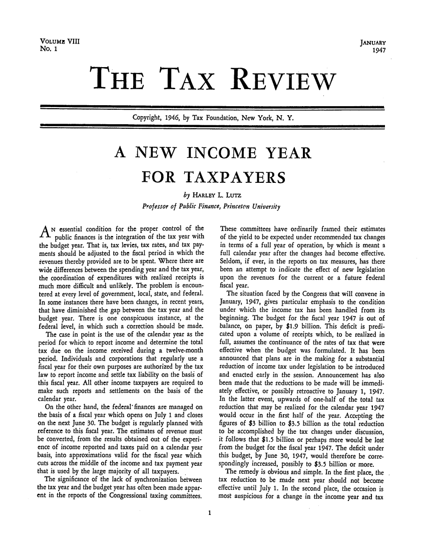 handle is hein.tera/tafoutaxt0010 and id is 1 raw text is: JANUARY
1947

THE TAX REVIEW

Copyright, 1946, by Tax Foundation, New York, N. Y.

A NEW INCOME YEAR
FOR TAXPAYERS
by HARLEY L. LuTz
Professor of Public Finance, Princeton University

A   N essential condition for the proper control of the
public finances is the integration of the tax year with
the budget year. That is, tax levies, tax rates, and tax pay-
ments should be adjusted to the fiscal period in which the
revenues thereby provided are to be spent. Where there are
wide differences between the spending year and the tax year,
the coordination of expenditures with realized receipts is
much more difficult and unlikely. The problem is encoun-
tered at every level of government, local, state, and federal.
In some instances there have been changes, in recent years,
that have diminished the gap between the tax year and the
budget year. There is one conspicuous instance, at the
federal level, in which such a correction should be made.
The case in point is the use of the calendar year as the
period for which to report income and determine the total
tax due on the income received during a twelve-month
period. Individuals and corporations that regularly use a
fiscal year for their own purposes are authorized by the tax
law to report income and settle tax liability on the basis of
this fiscal year. All other income taxpayers are required to
make such reports and settlements on the basis of the
calendar year.
On the other hand, the federal*finances are managed on
the basis of a fiscal year which opens on July 1 and closes
on the next June 30. The budget is regularly planned with
reference to this fiscal year. The estimates of revenue must
be converted, from the results obtained out of the experi-
ence of income reported and taxes paid on a calendar year
basis, into approximations valid for the fiscal year which
cuts across the middle of the income and tax payment year
that is used by the large majority of all taxpayers. .
The significance of the lack of synchronization between
the tax year and the budget year has often been made appar-
ent in the reports of the Congressional taxing committees.

These committees have ordinarily framed their estimates
of the yield to be expected under recommended tax changes
in terms of a full year of operation, by which is meant a
full calendar year after the changes had become effective.
Seldom, if ever, in the reports on tax measures, has there
been an attempt to indicate the effect of new legislation
upon the revenues for the current or a future federal
fiscal year.
The situation faced by the Congress that will convene in
January, 1947, gives particular emphasis to the condition
under which the income tax has been handled from its
beginning. The budget for the fiscal year 1947 is out of
balance, on paper, by $1.9 billion. This deficit is predi-
cated upon a volume of receipts which, to be realized in
full, assumes the continuance of the rates of tax that were
effective when the budget was formulated. It has been
announced that plans are in the making for a substantial
reduction of income tax under legislation to be introduced
and enacted early in the session. Announcement has also
been made that the reductions to be made will be immedi-
ately effective, or possibly retroactive to January 1, 1947.
In the latter event, upwards of one-half of the total tax
reduction that may be realized for the calendar year 1947
would occur in the first half of the year. Accepting the
figures of $3 billion to $3.5 billion as the total reduction
to be accomplished by the tax changes under discussion,
it follows that $1.5 billion or perhaps more would be lost
from the budget for the fiscal year 1947. The deficit under
this budget, by June 30, 1947, would therefore be corre-
spondingly increased, possibly to $3.5 billion or more.
The remedy is obvious and simple. In the first place, the
tax reduction to be made next year should not become
effective until July 1. In the second place, the occasion is
most auspicious for a change in the income year and tax

1

VOLUME VIII
No. 1


