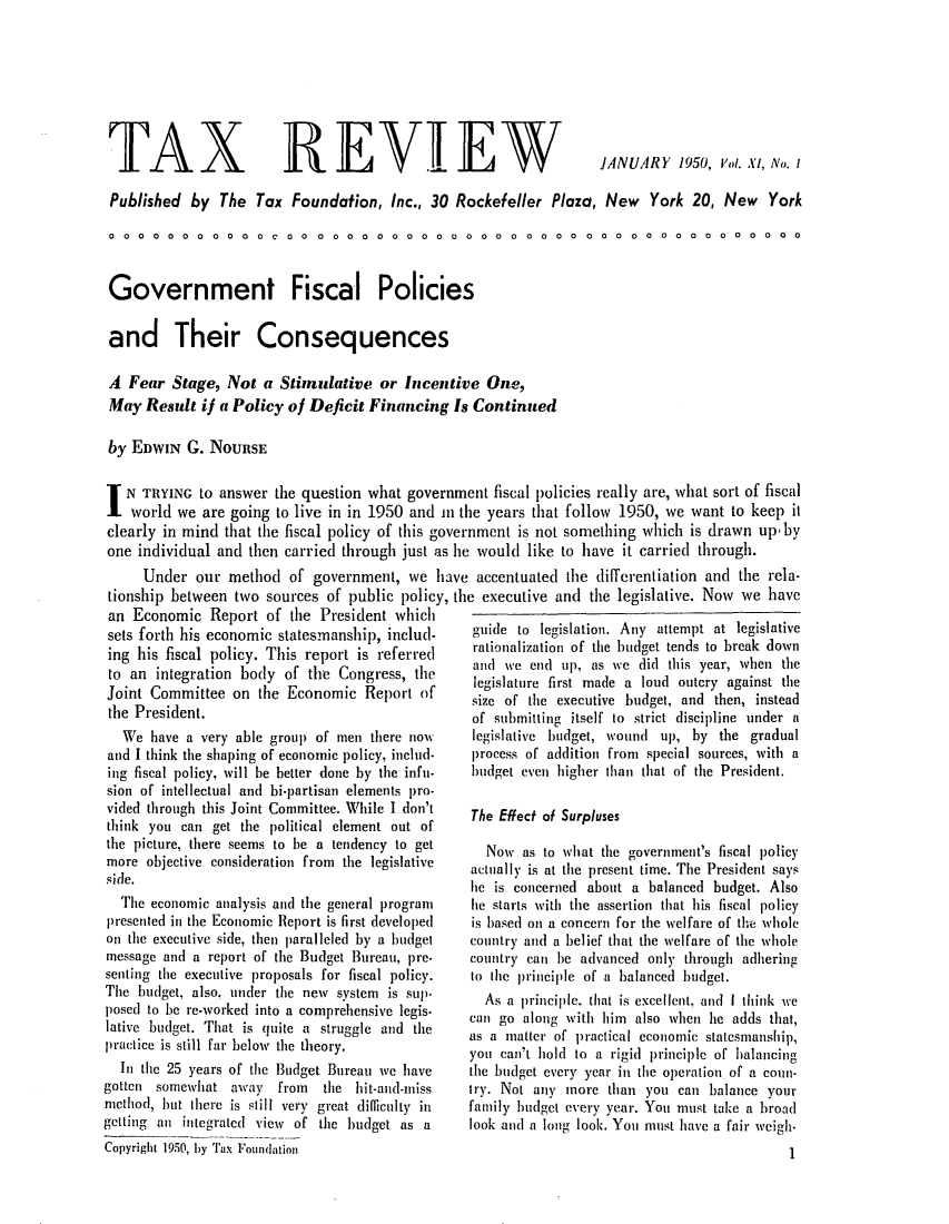 handle is hein.tera/tafoutaxt0013 and id is 1 raw text is: TAX IREVIEW

JANUARY 1950, Vol. X1, No. I

Published by The Tax Foundation, Inc., 30 Rockefeller Plaza, New York 20, New York
0 0 0 0 0 0 0 0 000  C 0 0 0 0 0 0 0 0 0 0 0 0 0 0 0 0 0 0 0 0 0 0 0 0 0 0 0 0 0 0 0 0 0 000
Government Fiscal Policies
and Their Consequences
A Fear Stage, Not a Stimulative or Incentive One,
May Result if a Policy of Deficit Financing Is Continued
by EDWIN G. NOURSE
IN TRYING to answer the question what government fiscal policies really are, what sort of fiscal
world we are going to live in in 1950 and in the years that follow 1950, we want to keep it
clearly in mind that the fiscal policy of this government is not something which is drawn up by
one individual and then carried through just as he would like to have it carried through.
Under our method of government, we have accentuated the differentiation and the rela-

tionship between two sources of public policy,
an Economic Report of the President which
sets forth his economic statesmanship, includ-
ing his fiscal policy. This report is referred
to an integration body of the Congress, the
Joint Committee on the Economic Report of
the President.
We have a very able group of men there now
and I think the shaping of economic policy, inclid-
ing fiscal policy, will be better done by the infu-
sion of intellectual and bi-partisan elements pro-
vided through this Joint Committee. While I don't
think you can get the political element out of
the picture, there seems to be a tendency to get
more objective consideration from the legislative
side.
The economic analysis and the general program
presented in the Economic Report is first developed
on the executive side, then paralleled by a budget
message and a report of the Budget Bureau, pre.
senting the executive proposals for fiscal policy.
The budget, also, under the new system is sup.
posed to be re-worked into a comprehensive legis.
lative budget. That is quite a struggle and the
practice is still far below the theory.
In the 25 years of the Budget Bureau we have
gotten somewhat away from    the hit-and-mniss
method, but there is still very great difliculty in
getting an integrated view of the budget as a
Copyrigt 1950, b~y Tax F'oundation

the executive and the legislative. Now we have
guide to legislation. Any attempt at legislative
rationalization of the budget tends to break down
andi we end up, as we did this year, when the
legislature first made a loud outcry against the
size of the executive budget, and then, instead
of submitting itself to strict discipline under a
legislative budget, wound up, by the gradual
process of addition from special sources, with a
budget even higher than that of the President,
The Effect of Surpluses
Now as to what the government's fiscal policy
actually is at the present time. The President says
lie is concerned about a balanced budget. Also
lie starts with the assertion that his fiscal policy
is based on a concern for the welfare of the whole
country and a belief that the welfare of the whole
country canl be advanced only through adhering
to the principle of a balanced budget.
As a principle. that is excellent, and I think we
can go along with him also whlen lie adds that,
as a matter of practical economic statesmanship,
you can't hold to a rigid principle of balancing
the budget every year inl tile operation of a coul-
try. Not any more than you can balance your
family budget every year. You must take a broad
look and a long look. You must have a fair weigh.
I


