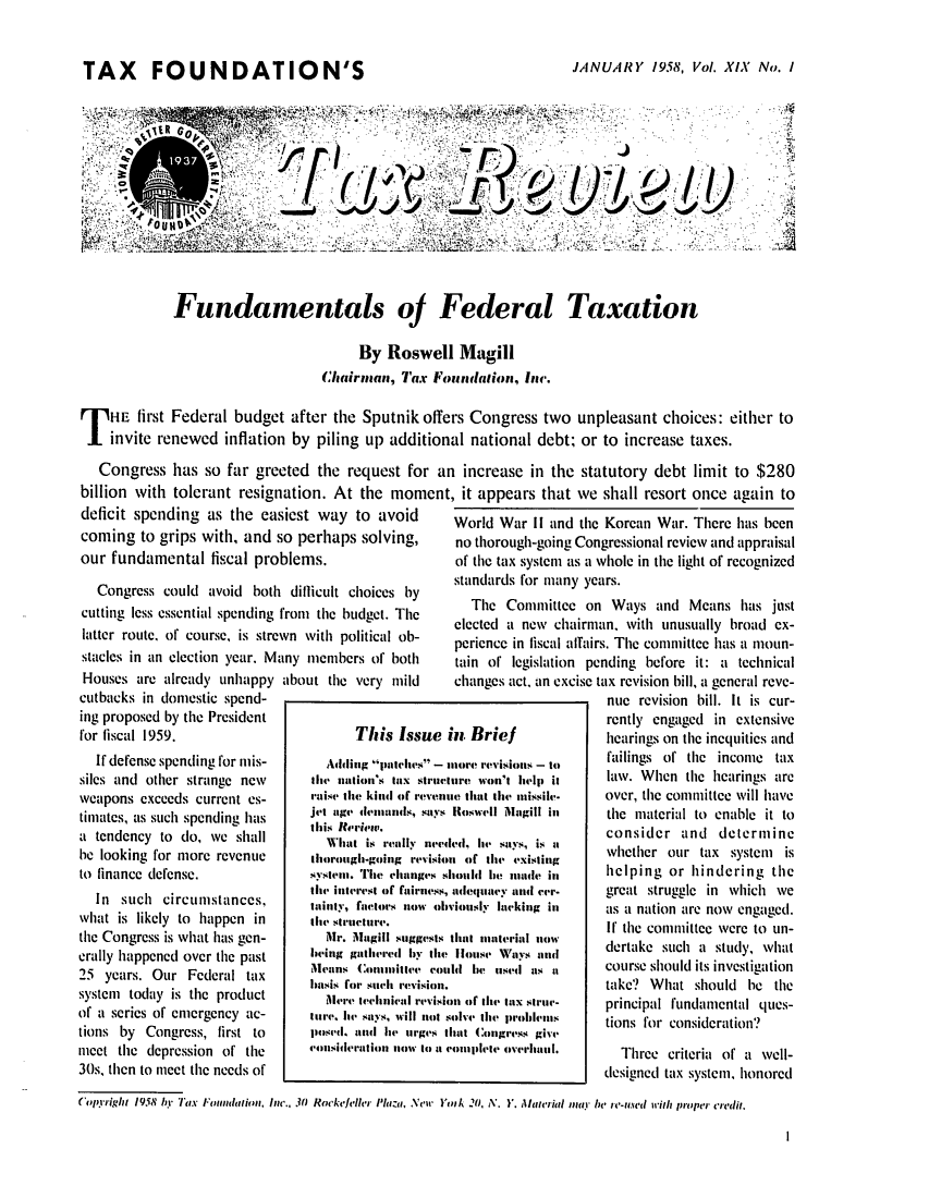 handle is hein.tera/tafoutaxt0021 and id is 1 raw text is: TAX     FOUNDATION'S                                  JANUARY 1958, Vol. XIX No. I
J i,
Fundamentals oJ Federal Taxation
By Roswell Magill
Chairman, Tax Foundalion, Inc.
T HE first Federal budget after the Sputnik offers Congress two unpleasant choices: either to
invite renewed inflation by piling up additional national debt; or to increase taxes.
Congress has so far greeted the request for an increase in the statutory debt limit to $280
billion with tolerant resignation. At the moment, it appears that we shall resort once again to

deficit spending as the easiest way to avoid
coming to grips with, and so perhaps solving,
our fundamental fiscal problems.
Congress could avoid both diflicult choices by
cutting less essential spending from the budget. The
latter route, of course, is strewn with political ob-
stacles in an election year. Many members of both

Houses are already unhappy
cutbacks in domestic spend-
ing proposed by the President
for fiscal 1959.
If defense spending for mis-
siles and other strange new
weapons exceeds current es-
timates, as such spending has
a tendency to do, we shall
be looking for more revenue
to finance defense.
In such circumstances,
what is likely to happen in
the Congress is what has gen-
erally happened over the past
25 years. Our Federal tax
system today is the product
of a series of emergency ac-
tions by Congress, first to
meet the depression of the
30s, then to meet the needs of

about the very mild

World War II and the Korean War. There has been
no thorough-going Congressional review and appraisal
of the tax system as a whole in the light of recognized
standards for many years.
The Committee on Ways and Means has just
elected a new chairman. with unusually broad ex-
perience in fiscal aflairs. The committee has a moun-
tain of legislation pending before it: a technical
changes act, an excise tax revision bill, a general reve-

nue revision bill. It is cur-
rently engaged in extensive
hearings on the inequities and
failings of the income tax
law. When the hearings are
over, the committee will have
the material to enable it to
consider and determine
whether our tax system is
helping or hindering the
great struggle in which we
as a nation are now engaged.
If the committee were to un-
dertake such a study, what
course should its investigation
take? What should be the
principal fundamental ques-
tions for consideration?
Three criteria of a well-
designed tax system, honored

Copyright 1958 bY Tax FoundaItion, Inc., 30 Rockefeller Phaza, New YinA .0, A'. Y. Alaterial naY be re-used it proper credit.

This Issue in Brief
Adding putches - iore revisions - it)
the nation's tax structure won't lit-Ip it
raise the kind of revenue that the ttissile.
jet age d111u1141s, says IIswell Magill inl
this Iteriew.
What is really n-e4edd, 114 says, is ia
tIllorough-ging revision o(f the existing
St4m11. The lchaniges should Ie! nu111de in
the interest of fairniess, adtleqluacy and cer-
tainty, faetors now obviously lacking in
the structure.
lr.. 111gill suggests that I 1m11ateri llnow
being galthered Ily the Houise4 Ways and
Meanus Coruiltve COUld he uised ats at
1111sis for such revision.
Mere technielI revision of the tIx strue-
111'e, he4' satys, will not solve the probicil's
pose-d, an4d ie- urges that Congress giv'
cousideration nlow to at complete overl-3.

I


