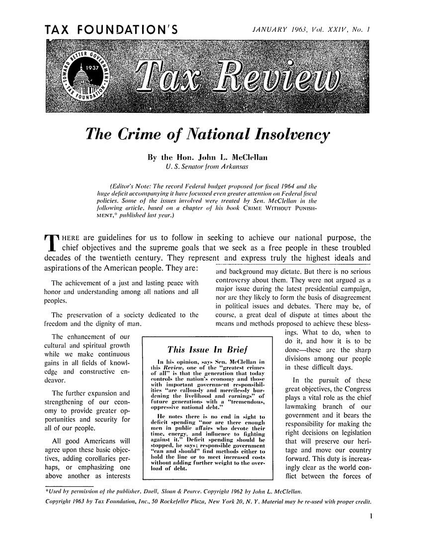 handle is hein.tera/tafoutaxt0026 and id is 1 raw text is: TAX FOUNDATION'S

JANUARY 1963, Vol. XXIV, No. I

The Crime of National Insolvency

By the Hon. John L. McClellan
U. S. Senator from Arkansas
(Editor's Noie: The record Federal budget proposed for fiscal 1964 and the
huge deficit accompanying it have focussed even greater atenltion on Federal fiscal
policies. Some of the issues involved were treated by Senl. McClellan in the
following article, based on a chapter of his book CRIME WrrtouT PUNISil-
MENT, published last year.)
T HERE are guidelines for us to follow in seeking to achieve our national purpose, the
chief objectives and the supreme goals that we seek as a free people in these troubled
decades of the twentieth century. They represent and express truly the highest ideals and
aspirations of the American people. They are:     nd Hckoround rnav dictate But there is no serious
and....background.......may...dictate.....But...there......s-.no.-.se.rious,-

The achievement of a just and lasting peace with
honor and understanding among all nations and all
peoples.

The preservation of a society
freedom and the dignity of man.
The enhancement of our
cultural and spiritual growth
while we make continuous
gains in all lields of knowl-
edge and constructive en-
deavor.
The further expansion and
strengthening of our econ-
ony to provide greater op-
portunities and security for
all of our people.
All good Americans will
agree upon these basic objec-
tives, adding corollaries per-
haps, or emphasizing one
above another as interests

dedicated to the

controversy about thcm. They were not argued as a
major issue during the latest presidential campaign,
nor are they likely to form the basis of disagreement
in political issues and debatcs. There may be, of
course, a great deal of dispute at times about the
means and methods proposed to achieve these bless-
ings. What to do, when to
do it, and how it is to be
In  Brief             done-these are the sharp
Sen. McClellan in    divisions among our people
e greatest crimes   in these difficult days.
eration that todi
ro1onm      tIlosi     In the pursuit of these
nmient responsibiil-
(IileresimI ishiw-  great objectives, the Congress
I mnerellessly hur-   g
ald earnings Or     plays a vital role as the chief
ht a tremerulouis,
h )tre.   ndus        lawmaking  branch  of our
bit.''
o crul inl sight to   government aid it bears the
are there enough      responsibility for making the
Who devote their
lience to fighting    right decisions on legislation
)ending should h     that will preserve our he-
nsible government
methods either to    tage and move our country
eet increased costs   forward. This duty is increas-
ingly clear as the world con-
flict between the forces of

*Used by perntission of the publisher. Duell, Sloan & Pearce. Copyright 1962 by John L. McClellan.
Copyright 1963 by Tax Foundation, Inc., 50 Rockefeller Plaza, New York 20, N. Y. Material may be re-used with proper credit.

I

This Issue
iI his opinion, Says
this Rerietw. one of thII
of all is that the geni
(ointrols the nation's c
with important gover
ities re c.(allously an
deingl the livelihlood
future generations wit
oppressive uintional (lei
He notes there is in
deficit spending nor
men in public allirs
time, energy, and hif
against it. Deficit sp
stopped, lhe says; respo
cn Mil should fiuld
hold the line or to i
without aidding further
land of debt.


